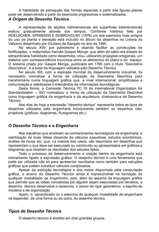 Antonio Clélio Ribeiro, Mauro Pedro Peres, Nacir Izidoro 6
A habilidade de percepção das formas espaciais a partir das figuras planas
pode ser desenvolvida a partir de exercícios progressivos e sistematizados.
A Origem do Desenho Técnico
A representação de objetos tridimensionais em superfícies bidimensionais
evoluiu gradualmente através dos tempos. Conforme histórico feito por
HOELSCHER, SPRINGER E DOBROVOLNY (1978) um dos exemplos mais antigos
do uso de planta e elevação está incluído no álbum de desenhos na Livraria do
Vaticano desenhado por Giuliano de Sangalo no ano de 1490.
No século XVII, por patriotismo e visando facilitar as construções de
fortificações, o matemático francês Gaspar Monge, que além de sábio era dotado de
extraordinária habilidade como desenhista, criou, utilizando projeções ortogonais, um
sistema com correspondência biunívoca entre os elementos do plano e do espaço.
O sistema criado por Gaspar Monge, publicado em 1795 com o título “Geometrie
Descriptive” é a base da linguagem utilizada pelo Desenho Técnico.
No século XIX, com a explosão mundial do desenvolvimento industrial, foi
necessário normalizar a forma de utilização da Geometria Descritiva para
transformá-la numa linguagem gráfica que, a nível internacional, simplificasse a
comunicação e viabilizasse o intercâmbio de informações tecnológicas.
Desta forma, a Comissão Técnica TC 10 da International Organization for
Standardization – ISO normalizou a forma de utilização da Geometria Descritiva
como linguagem gráfica da engenharia e da arquitetura, chamando-a de Desenho
Técnico.
Nos dias de hoje a expressão “desenho técnico” representa todos os tipos de
desenhos utilizados pela engenharia incorporando também os desenhos não-
projetivos (gráficos, diagramas, fluxogramas etc.).
O Desenho Técnico e a Engenharia
Nos trabalhos que envolvem os conhecimentos tecnológicos de engenharia, a
viabilização de boas idéias depende de cálculos exaustivos, estudos econômicos,
análise de riscos etc. que, na maioria dos casos, são resumidos em desenhos que
representam o que deve ser executado ou construído ou apresentados em gráficos e
diagramas que mostram os resultados dos estudos feitos.
Todo o processo de desenvolvimento e criação dentro da engenharia está
intimamente ligado à expressão gráfica. O desenho técnico é uma ferramenta que
pode ser utilizada não só para apresentar resultados como também para soluções
gráficas que podem substituir cálculos complicados.
Apesar da evolução tecnológica e dos meios disponíveis pela computação
gráfica, o ensino de Desenho Técnico ainda é imprescindível na formação de
qualquer modalidade de engenheiro, pois, além do aspecto da linguagem gráfica
que permite que as idéias concebidas por alguém sejam executadas por terceiros, o
desenho técnico desenvolve o raciocínio, o senso de rigor geométrico, o espírito de
iniciativa e de organização.
Assim, o aprendizado ou o exercício de qualquer modalidade de engenharia
irá depender, de uma forma ou de outra, do desenho técnico.
Tipos de Desenho Técnico
O desenho técnico é dividido em dois grandes grupos:
 