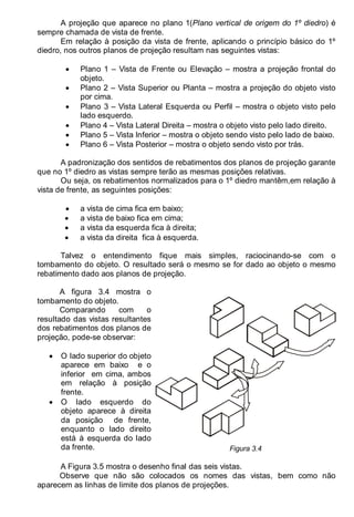 LEITURA E INTERPRETAÇÃO DE DESENHO TÉCNICO 33
A projeção que aparece no plano 1(Plano vertical de origem do 1º diedro) é
sempre chamada de vista de frente.
Em relação à posição da vista de frente, aplicando o princípio básico do 1º
diedro, nos outros planos de projeção resultam nas seguintes vistas:
• Plano 1 – Vista de Frente ou Elevação – mostra a projeção frontal do
objeto.
• Plano 2 – Vista Superior ou Planta – mostra a projeção do objeto visto
por cima.
• Plano 3 – Vista Lateral Esquerda ou Perfil – mostra o objeto visto pelo
lado esquerdo.
• Plano 4 – Vista Lateral Direita – mostra o objeto visto pelo lado direito.
• Plano 5 – Vista Inferior – mostra o objeto sendo visto pelo lado de baixo.
• Plano 6 – Vista Posterior – mostra o objeto sendo visto por trás.
A padronização dos sentidos de rebatimentos dos planos de projeção garante
que no 1º diedro as vistas sempre terão as mesmas posições relativas.
Ou seja, os rebatimentos normalizados para o 1º diedro mantêm,em relação à
vista de frente, as seguintes posições:
• a vista de cima fica em baixo;
• a vista de baixo fica em cima;
• a vista da esquerda fica à direita;
• a vista da direita fica à esquerda.
Talvez o entendimento fique mais simples, raciocinando-se com o
tombamento do objeto. O resultado será o mesmo se for dado ao objeto o mesmo
rebatimento dado aos planos de projeção.
A figura 3.4 mostra o
tombamento do objeto.
Comparando com o
resultado das vistas resultantes
dos rebatimentos dos planos de
projeção, pode-se observar:
• O lado superior do objeto
aparece em baixo e o
inferior em cima, ambos
em relação à posição
frente.
• O lado esquerdo do
objeto aparece à direita
da posição de frente,
enquanto o lado direito
está à esquerda do lado
da frente. Figura 3.4
A Figura 3.5 mostra o desenho final das seis vistas.
Observe que não são colocados os nomes das vistas, bem como não
aparecem as linhas de limite dos planos de projeções.
 