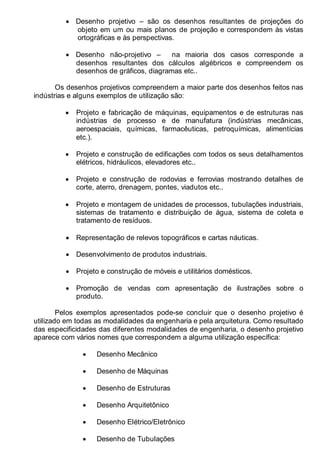 LEITURA E INTERPRETAÇÃO DE DESENHO TÉCNICO 7
• Desenho projetivo – são os desenhos resultantes de projeções do
objeto em um ou mais planos de projeção e correspondem às vistas
ortográficas e às perspectivas.
• Desenho não-projetivo – na maioria dos casos corresponde a
desenhos resultantes dos cálculos algébricos e compreendem os
desenhos de gráficos, diagramas etc..
Os desenhos projetivos compreendem a maior parte dos desenhos feitos nas
indústrias e alguns exemplos de utilização são:
• Projeto e fabricação de máquinas, equipamentos e de estruturas nas
indústrias de processo e de manufatura (indústrias mecânicas,
aeroespaciais, químicas, farmacêuticas, petroquímicas, alimentícias
etc.).
• Projeto e construção de edificações com todos os seus detalhamentos
elétricos, hidráulicos, elevadores etc..
• Projeto e construção de rodovias e ferrovias mostrando detalhes de
corte, aterro, drenagem, pontes, viadutos etc..
• Projeto e montagem de unidades de processos, tubulações industriais,
sistemas de tratamento e distribuição de água, sistema de coleta e
tratamento de resíduos.
• Representação de relevos topográficos e cartas náuticas.
• Desenvolvimento de produtos industriais.
• Projeto e construção de móveis e utilitários domésticos.
• Promoção de vendas com apresentação de ilustrações sobre o
produto.
Pelos exemplos apresentados pode-se concluir que o desenho projetivo é
utilizado em todas as modalidades da engenharia e pela arquitetura. Como resultado
das especificidades das diferentes modalidades de engenharia, o desenho projetivo
aparece com vários nomes que correspondem a alguma utilização específica:
• Desenho Mecânico
• Desenho de Máquinas
• Desenho de Estruturas
• Desenho Arquitetônico
• Desenho Elétrico/Eletrônico
• Desenho de Tubulações
 