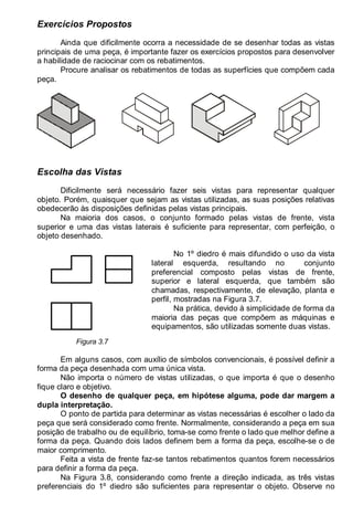 LEITURA E INTERPRETAÇÃO DE DESENHO TÉCNICO 35
Exercícios Propostos
Ainda que dificilmente ocorra a necessidade de se desenhar todas as vistas
principais de uma peça, é importante fazer os exercícios propostos para desenvolver
a habilidade de raciocinar com os rebatimentos.
Procure analisar os rebatimentos de todas as superfícies que compõem cada
peça.
Escolha das Vistas
Dificilmente será necessário fazer seis vistas para representar qualquer
objeto. Porém, quaisquer que sejam as vistas utilizadas, as suas posições relativas
obedecerão às disposições definidas pelas vistas principais.
Na maioria dos casos, o conjunto formado pelas vistas de frente, vista
superior e uma das vistas laterais é suficiente para representar, com perfeição, o
objeto desenhado.
Figura 3.7
No 1º diedro é mais difundido o uso da vista
lateral esquerda, resultando no conjunto
preferencial composto pelas vistas de frente,
superior e lateral esquerda, que também são
chamadas, respectivamente, de elevação, planta e
perfil, mostradas na Figura 3.7.
Na prática, devido à simplicidade de forma da
maioria das peças que compõem as máquinas e
equipamentos, são utilizadas somente duas vistas.
Em alguns casos, com auxílio de símbolos convencionais, é possível definir a
forma da peça desenhada com uma única vista.
Não importa o número de vistas utilizadas, o que importa é que o desenho
fique claro e objetivo.
O desenho de qualquer peça, em hipótese alguma, pode dar margem a
dupla interpretação.
O ponto de partida para determinar as vistas necessárias é escolher o lado da
peça que será considerado como frente. Normalmente, considerando a peça em sua
posição de trabalho ou de equilíbrio, toma-se como frente o lado que melhor define a
forma da peça. Quando dois lados definem bem a forma da peça, escolhe-se o de
maior comprimento.
Feita a vista de frente faz-se tantos rebatimentos quantos forem necessários
para definir a forma da peça.
Na Figura 3.8, considerando como frente a direção indicada, as três vistas
preferenciais do 1º diedro são suficientes para representar o objeto. Observe no
 