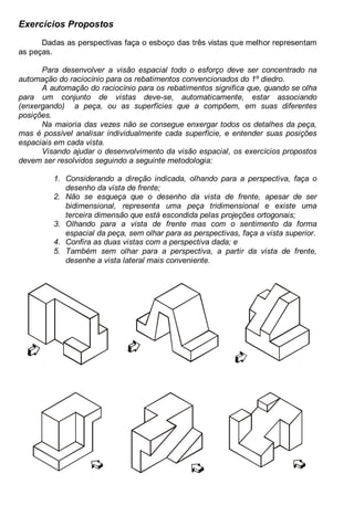 Antonio Clélio Ribeiro, Mauro Pedro Peres, Nacir Izidoro 38
Exercícios Propostos
Dadas as perspectivas faça o esboço das três vistas que melhor representam
as peças.
Para desenvolver a visão espacial todo o esforço deve ser concentrado na
automação do raciocínio para os rebatimentos convencionados do 1º diedro.
A automação do raciocínio para os rebatimentos significa que, quando se olha
para um conjunto de vistas deve-se, automaticamente, estar associando
(enxergando) a peça, ou as superfícies que a compõem, em suas diferentes
posições.
Na maioria das vezes não se consegue enxergar todos os detalhes da peça,
mas é possível analisar individualmente cada superfície, e entender suas posições
espaciais em cada vista.
Visando ajudar o desenvolvimento da visão espacial, os exercícios propostos
devem ser resolvidos seguindo a seguinte metodologia:
1. Considerando a direção indicada, olhando para a perspectiva, faça o
desenho da vista de frente;
2. Não se esqueça que o desenho da vista de frente, apesar de ser
bidimensional, representa uma peça tridimensional e existe uma
terceira dimensão que está escondida pelas projeções ortogonais;
3. Olhando para a vista de frente mas com o sentimento da forma
espacial da peça, sem olhar para as perspectivas, faça a vista superior.
4. Confira as duas vistas com a perspectiva dada; e
5. Também sem olhar para a perspectiva, a partir da vista de frente,
desenhe a vista lateral mais conveniente.
 