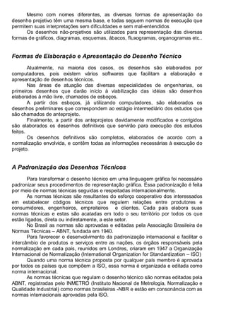 Antonio Clélio Ribeiro, Mauro Pedro Peres, Nacir Izidoro 8
Mesmo com nomes diferentes, as diversas formas de apresentação do
desenho projetivo têm uma mesma base, e todas seguem normas de execução que
permitem suas interpretações sem dificuldades e sem mal-entendidos
Os desenhos não-projetivos são utilizados para representação das diversas
formas de gráficos, diagramas, esquemas, ábacos, fluxogramas, organogramas etc..
Formas de Elaboração e Apresentação do Desenho Técnico
Atualmente, na maioria dos casos, os desenhos são elaborados por
computadores, pois existem vários softwares que facilitam a elaboração e
apresentação de desenhos técnicos.
Nas áreas de atuação das diversas especialidades de engenharias, os
primeiros desenhos que darão início à viabilização das idéias são desenhos
elaborados à mão livre, chamados de esboços.
A partir dos esboços, já utilizando computadores, são elaborados os
desenhos preliminares que correspondem ao estágio intermediário dos estudos que
são chamados de anteprojeto.
Finalmente, a partir dos anteprojetos devidamente modificados e corrigidos
são elaborados os desenhos definitivos que servirão para execução dos estudos
feitos.
Os desenhos definitivos são completos, elaborados de acordo com a
normalização envolvida, e contêm todas as informações necessárias à execução do
projeto.
A Padronização dos Desenhos Técnicos
Para transformar o desenho técnico em uma linguagem gráfica foi necessário
padronizar seus procedimentos de representação gráfica. Essa padronização é feita
por meio de normas técnicas seguidas e respeitadas internacionalmente.
As normas técnicas são resultantes do esforço cooperativo dos interessados
em estabelecer códigos técnicos que regulem relações entre produtores e
consumidores, engenheiros, empreiteiros e clientes. Cada país elabora suas
normas técnicas e estas são acatadas em todo o seu território por todos os que
estão ligados, direta ou indiretamente, a este setor.
No Brasil as normas são aprovadas e editadas pela Associação Brasileira de
Normas Técnicas – ABNT, fundada em 1940.
Para favorecer o desenvolvimento da padronização internacional e facilitar o
intercâmbio de produtos e serviços entre as nações, os órgãos responsáveis pela
normalização em cada país, reunidos em Londres, criaram em 1947 a Organização
Internacional de Normalização (International Organization for Standardization – ISO)
Quando uma norma técnica proposta por qualquer país membro é aprovada
por todos os países que compõem a ISO, essa norma é organizada e editada como
norma internacional.
As normas técnicas que regulam o desenho técnico são normas editadas pela
ABNT, registradas pelo INMETRO (Instituto Nacional de Metrologia, Normalização e
Qualidade Industrial) como normas brasileiras -NBR e estão em consonância com as
normas internacionais aprovadas pela ISO.
 