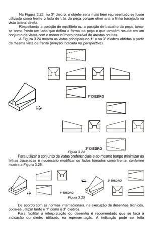 Antonio Clélio Ribeiro, Mauro Pedro Peres, Nacir Izidoro 44
Na Figura 3.23, no 3º diedro, o objeto seria mais bem representado se fosse
utilizado como frente o lado de trás da peça porque eliminaria a linha tracejada na
vista lateral direita.
Respeitando a posição de equilíbrio ou a posição de trabalho da peça, toma-
se como frente um lado que defina a forma da peça e que também resulte em um
conjunto de vistas com o menor número possível de arestas ocultas.
A Figura 3.24 mostra as vistas principais no 1° e no 3° diedros obtidas a partir
da mesma vista de frente (direção indicada na perspectiva).
1º DIEDRO
3º DIEDRO
Figura 3.24
Para utilizar o conjunto de vistas preferenciais e ao mesmo tempo minimizar as
linhas tracejadas é necessário modificar os lados tomados como frente, conforme
mostra a Figura 3.25.
1º DIEDRO
3º DIEDRO
Figura 3.25
De acordo com as normas internacionais, na execução de desenhos técnicos,
pode-se utilizar tanto o 1º como o 3° diedros.
Para facilitar a interpretação do desenho é recomendado que se faça a
indicação do diedro utilizado na representação. A indicação pode ser feita
 