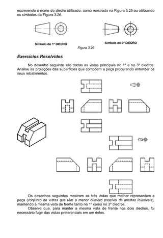 LEITURA E INTERPRETAÇÃO DE DESENHO TÉCNICO 45
escrevendo o nome do diedro utilizado, como mostrado na Figura 3.25 ou utilizando
os símbolos da Figura 3.26.
Símbolo do 1º DIEDRO Símbolo do 3º DIEDRO
Figura 3.26
Exercícios Resolvidos
No desenho seguinte são dadas as vistas principais no 1º e no 3º diedros.
Analise as projeções das superfícies que compõem a peça procurando entender os
seus rebatimentos.
Os desenhos seguintes mostram as três vistas que melhor representam a
peça (conjunto de vistas que têm o menor número possível de arestas invisíveis),
mantendo a mesma vista de frente tanto no 1º como no 3º diedros.
Observe que, para manter a mesma vista de frente nos dois diedros, foi
necessário fugir das vistas preferenciais em um deles.
 