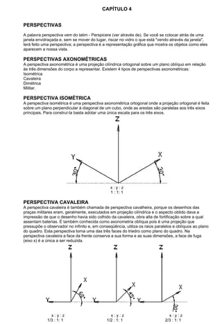 CAPÍTULO 4
PERSPECTIVAS
A palavra perspectiva vem do latim - Perspicere (ver através de). Se você se colocar atrás de uma
janela envidraçada e, sem se mover do lugar, riscar no vidro o que está "vendo através da janela",
terá feito uma perspectiva; a perspectiva é a representação gráfica que mostra os objetos como eles
aparecem a nossa vista.
PERSPECTIVAS AXONOMÉTRICAS
A perspectiva axonométrica é uma projeção cilíndrica ortogonal sobre um plano oblíquo em relação
às três dimensões do corpo a representar. Existem 4 tipos de perspectivas axonométricas:
Isométrica
Cavaleira
Dimétrica
Militar.
PERSPECTIVA ISOMÉTRICA
A perspectiva isométrica é uma perspectiva axonométrica ortogonal onde a projeção ortogonal é feita
sobre um plano perpendicular à diagonal de um cubo, onde as arestas são paralelas aos três eixos
principais. Para construí-la basta adotar uma única escala para os três eixos.
x : y : z
1 : 1: 1
PERSPECTIVA CAVALEIRA
A perspectiva cavaleira é também chamada de perspectiva cavalheira, porque os desenhos das
praças militares eram, geralmente, executados em projeção cilíndrica e o aspecto obtido dava a
impressão de que o desenho havia sido colhido da cavaleira, obra alta de fortificação sobre a qual
assentam baterias. É também conhecida como axonometria oblíqua pois é uma projeção que
pressupõe o observador no infinito e, em conseqüência, utiliza os raios paralelos e oblíquos ao plano
do quadro. Esta perspectiva torna uma das três faces do triedro como plano do quadro. Na
perspectiva cavaleira a face da frente conserva a sua forma e as suas dimensões, a face de fuga
(eixo x) é a única a ser reduzida.
x : y : z x : y : z x : y : z
1/3 : 1: 1 1/2 : 1: 1 2/3 : 1: 1
 