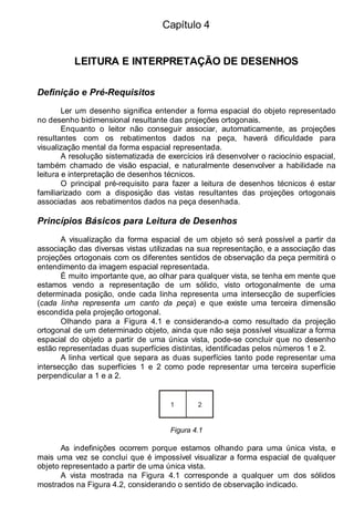 Capítulo 4
LEITURA E INTERPRETAÇÃO DE DESENHOS
Definição e Pré-Requisitos
Ler um desenho significa entender a forma espacial do objeto representado
no desenho bidimensional resultante das projeções ortogonais.
Enquanto o leitor não conseguir associar, automaticamente, as projeções
resultantes com os rebatimentos dados na peça, haverá dificuldade para
visualização mental da forma espacial representada.
A resolução sistematizada de exercícios irá desenvolver o raciocínio espacial,
também chamado de visão espacial, e naturalmente desenvolver a habilidade na
leitura e interpretação de desenhos técnicos.
O principal pré-requisito para fazer a leitura de desenhos técnicos é estar
familiarizado com a disposição das vistas resultantes das projeções ortogonais
associadas aos rebatimentos dados na peça desenhada.
Princípios Básicos para Leitura de Desenhos
A visualização da forma espacial de um objeto só será possível a partir da
associação das diversas vistas utilizadas na sua representação, e a associação das
projeções ortogonais com os diferentes sentidos de observação da peça permitirá o
entendimento da imagem espacial representada.
É muito importante que, ao olhar para qualquer vista, se tenha em mente que
estamos vendo a representação de um sólido, visto ortogonalmente de uma
determinada posição, onde cada linha representa uma intersecção de superfícies
(cada linha representa um canto da peça) e que existe uma terceira dimensão
escondida pela projeção ortogonal.
Olhando para a Figura 4.1 e considerando-a como resultado da projeção
ortogonal de um determinado objeto, ainda que não seja possível visualizar a forma
espacial do objeto a partir de uma única vista, pode-se concluir que no desenho
estão representadas duas superfícies distintas, identificadas pelos números 1 e 2.
A linha vertical que separa as duas superfícies tanto pode representar uma
intersecção das superfícies 1 e 2 como pode representar uma terceira superfície
perpendicular a 1 e a 2.
1 2
Figura 4.1
As indefinições ocorrem porque estamos olhando para uma única vista, e
mais uma vez se conclui que é impossível visualizar a forma espacial de qualquer
objeto representado a partir de uma única vista.
A vista mostrada na Figura 4.1 corresponde a qualquer um dos sólidos
mostrados na Figura 4.2, considerando o sentido de observação indicado.
 