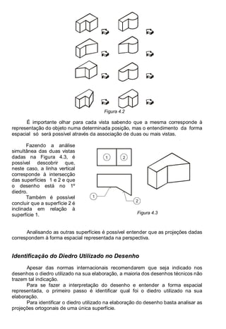 Antonio Clélio Ribeiro, Mauro Pedro Peres, Nacir Izidoro 48
Figura 4.2
É importante olhar para cada vista sabendo que a mesma corresponde à
representação do objeto numa determinada posição, mas o entendimento da forma
espacial só será possível através da associação de duas ou mais vistas.
1 2
1
2
Fazendo a análise
simultânea das duas vistas
dadas na Figura 4.3, é
possível descobrir que,
neste caso, a linha vertical
corresponde à intersecção
das superfícies 1 e 2 e que
o desenho está no 1º
diedro.
Também é possível
concluir que a superfície 2 é
inclinada em relação à
superfície 1. Figura 4.3
Analisando as outras superfícies é possível entender que as projeções dadas
correspondem à forma espacial representada na perspectiva.
Identificação do Diedro Utilizado no Desenho
Apesar das normas internacionais recomendarem que seja indicado nos
desenhos o diedro utilizado na sua elaboração, a maioria dos desenhos técnicos não
trazem tal indicação.
Para se fazer a interpretação do desenho e entender a forma espacial
representada, o primeiro passo é identificar qual foi o diedro utilizado na sua
elaboração.
Para identificar o diedro utilizado na elaboração do desenho basta analisar as
projeções ortogonais de uma única superfície.
 