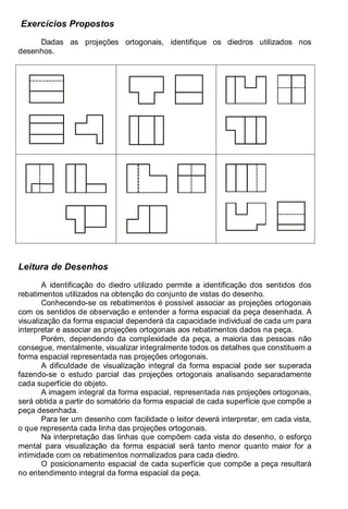 Antonio Clélio Ribeiro, Mauro Pedro Peres, Nacir Izidoro 50
Exercícios Propostos
Dadas as projeções ortogonais, identifique os diedros utilizados nos
desenhos.
Leitura de Desenhos
A identificação do diedro utilizado permite a identificação dos sentidos dos
rebatimentos utilizados na obtenção do conjunto de vistas do desenho.
Conhecendo-se os rebatimentos é possível associar as projeções ortogonais
com os sentidos de observação e entender a forma espacial da peça desenhada. A
visualização da forma espacial dependerá da capacidade individual de cada um para
interpretar e associar as projeções ortogonais aos rebatimentos dados na peça.
Porém, dependendo da complexidade da peça, a maioria das pessoas não
consegue, mentalmente, visualizar integralmente todos os detalhes que constituem a
forma espacial representada nas projeções ortogonais.
A dificuldade de visualização integral da forma espacial pode ser superada
fazendo-se o estudo parcial das projeções ortogonais analisando separadamente
cada superfície do objeto.
A imagem integral da forma espacial, representada nas projeções ortogonais,
será obtida a partir do somatório da forma espacial de cada superfície que compõe a
peça desenhada.
Para ler um desenho com facilidade o leitor deverá interpretar, em cada vista,
o que representa cada linha das projeções ortogonais.
Na interpretação das linhas que compõem cada vista do desenho, o esforço
mental para visualização da forma espacial será tanto menor quanto maior for a
intimidade com os rebatimentos normalizados para cada diedro.
O posicionamento espacial de cada superfície que compõe a peça resultará
no entendimento integral da forma espacial da peça.
 