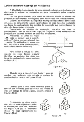 Antonio Clélio Ribeiro, Mauro Pedro Peres, Nacir Izidoro 52
Leitura Utilizando o Esboço em Perspectiva
A dificuldade de visualização da forma espacial pode ser amenizada por uma
elaboração do esboço em perspectiva da peça representada pelas projeções
ortogonais.
Um dos procedimentos para leitura do desenho através do esboço em
perspectiva é semelhante à modelagem a partir de um bloco com cortes sucessivos.
Desenha-se inicialmente a perspectiva de um paralelepípedo que contenha as
dimensões de comprimento, largura e profundidade da peça, fazendo a localização
nas faces do paralelepípedo dos sentidos de observação que foram utilizados na
obtenção das projeções ortogonais.
Comparando os sentidos de observação, marcados nas faces do
paralelepípedo, com as respectivas projeções ortogonais, vai-se esboçando em
perspectiva os detalhes definidos em cada vista do desenho.
Analisando as vistas da Figura
4.11, pode-se concluir que o desenho
está no 1° diedro, pois, em relação à vista
1, a vista 2 foi obtida olhando a peça pelo
lado esquerdo (a vista lateral esquerda2
está à direita da vista de frente1).
1
2
Figura 4.11
Para facilitar o estudo da forma
espacial da peça deve-se procurar
identificar as posições das vistas nas
faces do paralelepípedo, como mostrado
na Figura 4.12.
Figura 4.12
Olhando para a vista de frente (vista 1) pode-se
concluir, com facilidade, pela retirada do pedaço do
paralelepípedo mostrado na Figura 4.13 (a).
(a)
Olhando para a vista lateral esquerda (vista 2),
também com facilidade, pode-se concluir pela retirada de
mais um pedaço do paralelepípedo, conforme mostra a
Figura 4.13 (b).
(b)
(c) (d)
Comparando as vistas dadas
com a forma espacial já obtida, pode-
se concluir pelo corte final, mostrado
na Figura 4.13 (c), e, finalmente
chegar na peça representada na
Figura 4.13 (d)
Figura 4.13
 