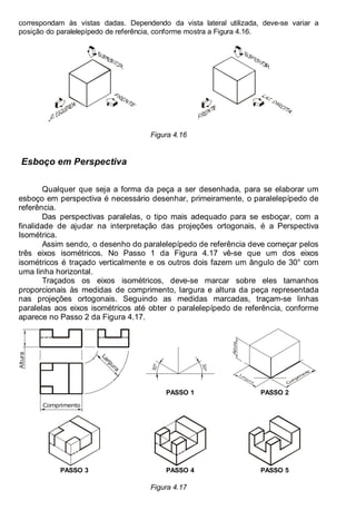 Antonio Clélio Ribeiro, Mauro Pedro Peres, Nacir Izidoro 54
correspondam às vistas dadas. Dependendo da vista lateral utilizada, deve-se variar a
posição do paralelepípedo de referência, conforme mostra a Figura 4.16.
Figura 4.16
Esboço em Perspectiva
Qualquer que seja a forma da peça a ser desenhada, para se elaborar um
esboço em perspectiva é necessário desenhar, primeiramente, o paralelepípedo de
referência.
Das perspectivas paralelas, o tipo mais adequado para se esboçar, com a
finalidade de ajudar na interpretação das projeções ortogonais, é a Perspectiva
Isométrica.
Assim sendo, o desenho do paralelepípedo de referência deve começar pelos
três eixos isométricos. No Passo 1 da Figura 4.17 vê-se que um dos eixos
isométricos é traçado verticalmente e os outros dois fazem um ângulo de 30° com
uma linha horizontal.
Traçados os eixos isométricos, deve-se marcar sobre eles tamanhos
proporcionais às medidas de comprimento, largura e altura da peça representada
nas projeções ortogonais. Seguindo as medidas marcadas, traçam-se linhas
paralelas aos eixos isométricos até obter o paralelepípedo de referência, conforme
aparece no Passo 2 da Figura 4.17.
3
0
º
3
0
º
PASSO 1 PASSO 2
Comprimento
Altura
L
a
r
g
u
r
a
PASSO 3 PASSO 4 PASSO 5
Figura 4.17
 