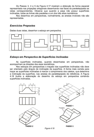 LEITURA E INTERPRETAÇÃO DE DESENHO TÉCNICO 55
Os Passos 3, 4 e 5 da Figura 4.17 mostram a obtenção da forma espacial
representada nas projeções ortogonais desenhando nas faces do paralelepípedo as
vistas correspondentes. Observe que quando a peça não possui superfícies
inclinadas, todas as linhas são paralelas a um dos três eixos isométricos
Nos desenhos em perspectivas, normalmente, as arestas invisíveis não são
representadas.
Exercícios Propostos
Dadas duas vistas, desenhar o esboço em perspectiva.
Esboço em Perspectiva de Superfícies Inclinadas
As superfícies inclinadas, quando desenhadas em perspectivas, não
acompanham as direções dos eixos isométricos.
Nos esboços em perspectivas o traçado das superfícies inclinadas não deve
ser orientado pelo ângulo de inclinação da superfície. A forma mais correta para
traçar as superfícies inclinadas é marcar o comprimento dos catetos, que determina
a inclinação da superfície, nas arestas do paralelepípedo de referência. A Figura
4.18 ilustra a elaboração do desenho do esboço em perspectiva contendo
superfícies inclinadas.
a b a b
d
PASSO 1
Paralelas
PASSO 2 PASSO 3
Figura 4.18
 