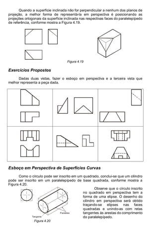 Antonio Clélio Ribeiro, Mauro Pedro Peres, Nacir Izidoro 56
Quando a superfície inclinada não for perpendicular a nenhum dos planos de
projeção, a melhor forma de representá-la em perspectiva é posicionando as
projeções ortogonais da superfície inclinada nas respectivas faces do paralelepípedo
de referência, conforme mostra a Figura 4.19.
Figura 4.19
Exercícios Propostos
Dadas duas vistas, fazer o esboço em perspectiva e a terceira vista que
melhor representa a peça dada.
Esboço em Perspectiva de Superfícies Curvas
Como o círculo pode ser inscrito em um quadrado, conclui-se que um cilindro
pode ser inscrito em um paralelepípedo de base quadrada, conforme mostra a
Figura 4.20.
Paralelas
Tangente
Observe que o círculo inscrito
no quadrado em perspectiva tem a
forma de uma elipse. O desenho do
cilindro em perspectiva será obtido
traçando-se elipses nas faces
quadradas e unindo-as com retas
tangentes às arestas do comprimento
do paralelepípedo.
Figura 4.20
 