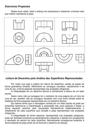 Antonio Clélio Ribeiro, Mauro Pedro Peres, Nacir Izidoro 58
Exercícios Propostos
Dadas duas vistas, fazer o esboço em perspectiva e desenhar a terceira vista
que melhor representa a peça.
Leitura de Desenhos pela Análise das Superfícies Representadas
Por maior que seja a prática em leitura de desenhos, exceto as peças de
forma geométrica simples, dificilmente se consegue visualizar, rapidamente e de
uma só vez, a forma espacial representada nas projeções ortogonais.
A interpretação de um desenho técnico é semelhante à leitura de um texto
escrito.
Assim como não se consegue ler o conteúdo de uma página de um livro de
uma só vez, também não se consegue visualizar com uma única olhada todos os
detalhes da forma espacial representada em um desenho técnico.
Da mesma forma que a mensagem contida em um texto escrito só pode ser
entendida fazendo-se a interpretação e associação das suas palavras e frases, a
forma espacial somente será visualizada estudando-se detalhadamente o
rebatimento de cada superfície que compõe a peça representada nas projeções
ortogonais.
A interpretação da forma espacial, representada nas projeções ortogonais,
pode ser facilitada anotando-se espacialmente (utilizando o esboço em perspectiva)
o resultado do estudo de cada superfície. Normalmente consegue-se entender a
forma espacial da peça antes de se terminar o desenho do esboço.
 