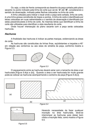 Antonio Clélio Ribeiro, Mauro Pedro Perez, Nacir Izidoro 64
64
Ou seja, a vista de frente corresponde ao desenho da peça cortada pelo plano
secante no ponto indicado pela linha de corte que vai de “A” até “B”, considerando o
sentido de observação, indicado pelas flechas colocadas na linha de corte.
A linha utilizada para indicar o local onde a peça será cortada, linha de corte,
é uma linha grossa constituída de traços e pontos. A linha de corte é identificada por
letras colocadas em suas extremidades e o sentido de observação é identificado por
setas perpendiculares à linha de corte. As mesmas letras que identificam a linha de
corte são utilizadas para identificar a vista resultante do corte.
Onde houver intersecção do plano secante com a peça seráo colocadas
hachuras.
Hachuras
A finalidade das hachuras é indicar as partes maciças, evidenciando as áreas
de corte.
As hachuras são constituídas de linhas finas, eqüidistantes e traçadas a 45°
em relação aos contornos ou aos eixos de simetria da peça, conforme mostra a
Figura 5.3.
Figura 5.3
O espaçamento entre as hachuras deverá variar com o tamanho da área a ser
hachurada [Figura 5.4(a) e (b)]. Quando a área a ser hachurada for muito grande
pode-se colocar as hachuras acompanhando o contorno da peça [Figura 5.4(c)].
(a)
(b)
(c)
Figura 5.4
50
Figura 5.5
Havendo necessidade de fazer qualquer
inscrição na área hachurada, deve-se
interromper as hachuras para deixar bem
nítida a inscrição feita, como mostra a Figura
5.5.
 