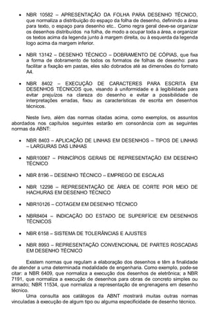 Antonio Clélio Ribeiro, Mauro Pedro Peres, Nacir Izidoro 10
• NBR 10582 – APRESENTAÇÃO DA FOLHA PARA DESENHO TÉCNICO,
que normaliza a distribuição do espaço da folha de desenho, definindo a área
para texto, o espaço para desenho etc.. Como regra geral deve-se organizar
os desenhos distribuídos na folha, de modo a ocupar toda a área, e organizar
os textos acima da legenda junto à margem direita, ou à esquerda da legenda
logo acima da margem inferior.
• NBR 13142 – DESENHO TÉCNICO – DOBRAMENTO DE CÓPIAS, que fixa
a forma de dobramento de todos os formatos de folhas de desenho: para
facilitar a fixação em pastas, eles são dobrados até as dimensões do formato
A4.
• NBR 8402 – EXECUÇÃO DE CARACTERES PARA ESCRITA EM
DESENHOS TÉCNICOS que, visando à uniformidade e à legibilidade para
evitar prejuízos na clareza do desenho e evitar a possibilidade de
interpretações erradas, fixou as características de escrita em desenhos
técnicos.
Neste livro, além das normas citadas acima, como exemplos, os assuntos
abordados nos capítulos seguintes estarão em consonância com as seguintes
normas da ABNT:
• NBR 8403 – APLICAÇÃO DE LINHAS EM DESENHOS – TIPOS DE LINHAS
– LARGURAS DAS LINHAS
• NBR10067 – PRINCÍPIOS GERAIS DE REPRESENTAÇÃO EM DESENHO
TÉCNICO
• NBR 8196 – DESENHO TÉCNICO – EMPREGO DE ESCALAS
• NBR 12298 – REPRESENTAÇÃO DE ÁREA DE CORTE POR MEIO DE
HACHURAS EM DESENHO TÉCNICO
• NBR10126 – COTAGEM EM DESENHO TÉCNICO
• NBR8404 – INDICAÇÃO DO ESTADO DE SUPERFÍCIE EM DESENHOS
TÉCNICOS
• NBR 6158 – SISTEMA DE TOLERÂNCIAS E AJUSTES
• NBR 8993 – REPRESENTAÇÃO CONVENCIONAL DE PARTES ROSCADAS
EM DESENHO TÉCNICO
Existem normas que regulam a elaboração dos desenhos e têm a finalidade
de atender a uma determinada modalidade de engenharia. Como exemplo, pode-se
citar: a NBR 6409, que normaliza a execução dos desenhos de eletrônica; a NBR
7191, que normaliza a execução de desenhos para obras de concreto simples ou
armado; NBR 11534, que normaliza a representação de engrenagens em desenho
técnico.
Uma consulta aos catálogos da ABNT mostrará muitas outras normas
vinculadas à execução de algum tipo ou alguma especificidade de desenho técnico.
 