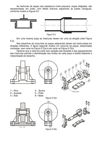 LEITURA E INTERPRETAÇÃO DE DESENHO TÉCNICO 65
As hachuras de peças com espessura muito pequena, peças delgadas, são
representadas em preto, com filetes brancos separando as partes contíguas,
conforme mostra a Figura 5.6
Figura 5.6
Em uma mesma peça as hachuras devem ter uma só direção (vide Figura
5.2).
Nos desenhos de conjuntos as peças adjacentes devem ser hachuradas em
direções diferentes. A figura seguinte mostra um conjunto de peças, desenhadas
montadas, sem corte na Figura 5.7(a) e em corte na Figura 5.7(b).
Observe que a vista em corte com variação das direções e dos espaçamentos
das hachuras permite a identificação dos limites de cada peça e facilita bastante a
interpretação do desenho.
1 – Pino
2 – Suporte
3 – Eixo
4 - Bucha
5 – Polia
6 – Base
Nervura
Figura 5.7(a)
Corte - AB B
A
Figura 5.7(b)
 