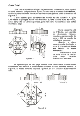 LEITURA E INTERPRETAÇÃO DE DESENHO TÉCNICO 67
Corte Total
Corte Total é aquele que atinge a peça em toda a sua extensão, onde o plano
de corte atravessa completamente a peça. O corte total é chamado de Corte Reto,
quando o plano secante é constituído de uma única superfície, como foi mostrado na
Figura 5.2.
O plano secante pode ser constituído de mais de uma superfície. A Figura
5.11 mostra a aplicação de um corte total onde o plano secante muda de direção,
sendo composto por várias superfícies, para melhorar a representação das partes
internas da peça.
C
D
Corte - CD
Figura 5.11
Como o desenho está
no 1º Diedro, com o sentido
de observação indicado,
resulta na apresentação do
corte – CD na posição da
vista lateral esquerda.
Quando o plano
secante muda de direção o
corte é chamado de Corte
em Desvio ou Corte
Composto.
Observe que a linha
de corte muda de direção
para atingir detalhes
internos não alinhados.
Na representação de uma peça pode-se fazer tantos cortes quantos forem
necessários para facilitar o entendimento de todos os seus detalhes internos. A
Figura 5.12 mostra a mesma peça das Figuras 5.2 e 5.11 utilizando duas vistas em
corte.
Corte - AB
A B
C
D
Corte - CD
Figura 5.12
 