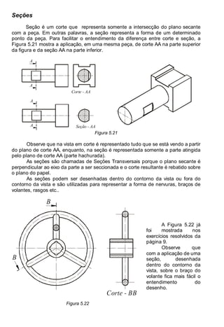 Antonio Clélio Ribeiro, Mauro Pedro Perez, Nacir Izidoro 74
74
Seções
Seção é um corte que representa somente a intersecção do plano secante
com a peça. Em outras palavras, a seção representa a forma de um determinado
ponto da peça. Para facilitar o entendimento da diferença entre corte e seção, a
Figura 5.21 mostra a aplicação, em uma mesma peça, de corte AA na parte superior
da figura e da seção AA na parte inferior.
A
A
Corte - AA
A
A
Seção - AA
Figura 5.21
Observe que na vista em corte é representado tudo que se está vendo a partir
do plano de corte AA, enquanto, na seção é representada somente a parte atingida
pelo plano de corte AA (parte hachurada).
As seções são chamadas de Seções Transversais porque o plano secante é
perpendicular ao eixo da parte a ser seccionada e o corte resultante é rebatido sobre
o plano do papel.
As seções podem ser desenhadas dentro do contorno da vista ou fora do
contorno da vista e são utilizadas para representar a forma de nervuras, braços de
volantes, rasgos etc..
Corte - BB
B
B
Figura 5.22
A Figura 5.22 já
foi mostrada nos
exercícios resolvidos da
página 9.
Observe que
com a aplicação de uma
seção, desenhada
dentro do contorno da
vista, sobre o braço do
volante fica mais fácil o
entendimento do
desenho.
 
