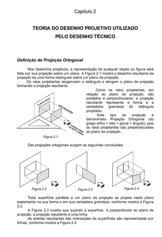 Capítulo 2
TEORIA DO DESENHO PROJETIVO UTILIZADO
PELO DESENHO TÉCNICO
Definição de Projeção Ortogonal
Nos desenhos projetivos, a representação de qualquer objeto ou figura será
feita por sua projeção sobre um plano. A Figura 2.1 mostra o desenho resultante da
projeção de uma forma retangular sobre um plano de projeção.
Os raios projetantes tangenciam o retângulo e atingem o plano de projeção
formando a projeção resultante.
Figura 2.1
Como os raios projetantes, em
relação ao plano de projeção, são
paralelos e perpendiculares, a projeção
resultante representa a forma e a
verdadeira grandeza do retângulo
projetado.
Este tipo de projeção é
denominado Projeção Ortogonal (do
grego ortho = reto + gonal = ângulo), pois
os raios projetantes são perpendiculares
ao plano de projeção.
Das projeções ortogonais surgem as seguintes conclusões:
Figura 2.2 Figura 2.3 Figura 2.4
Toda superfície paralela a um plano de projeção se projeta neste plano
exatamente na sua forma e em sua verdadeira grandeza, conforme mostra a Figura
2.2.
A Figura 2.3 mostra que quando a superfície é perpendicular ao plano de
projeção, a projeção resultante é uma linha.
As arestas resultantes das interseções de superfícies são representadas por
linhas, conforme mostra a Figura 2.4
 