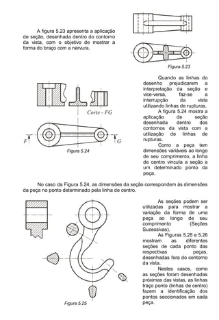 LEITURA E INTERPRETAÇÃO DE DESENHO TÉCNICO 75
A figura 5.23 apresenta a aplicação
de seção, desenhada dentro do contorno
da vista, com o objetivo de mostrar a
forma do braço com a nervura.
Figura 5.23
F G
Corte - FG
Figura 5.24
Quando as linhas do
desenho prejudicarem a
interpretação da seção e
vice-versa, faz-se a
interrupção da vista
utilizando linhas de rupturas.
A figura 5.24 mostra a
aplicação de seção
desenhada dentro dos
contornos da vista com a
utilização de linhas de
rupturas.
Como a peça tem
dimensões variáveis ao longo
de seu comprimento, a linha
de centro vincula a seção a
um determinado ponto da
peça.
No caso da Figura 5.24, as dimensões da seção correspondem às dimensões
da peça no ponto determinado pela linha de centro.
Figura 5.25
As seções podem ser
utilizadas para mostrar a
variação da forma de uma
peça ao longo de seu
comprimento (Seções
Sucessivas).
As Figuras 5.25 e 5.26
mostram as diferentes
seções de cada ponto das
respectivas peças,
desenhadas fora do contorno
da vista.
Nestes casos, como
as seções foram desenhadas
próximas das vistas, as linhas
traço ponto (linhas de centro)
fazem a identificação dos
pontos seccionados em cada
peça.
 