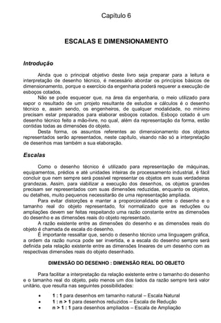 Capítulo 6
ESCALAS E DIMENSIONAMENTO
Introdução
Ainda que o principal objetivo deste livro seja preparar para a leitura e
interpretação de desenho técnico, é necessário abordar os princípios básicos de
dimensionamento, porque o exercício da engenharia poderá requerer a execução de
esboços cotados.
Não se pode esquecer que, na área da engenharia, o meio utilizado para
expor o resultado de um projeto resultante de estudos e cálculos é o desenho
técnico e, assim sendo, os engenheiros, de qualquer modalidade, no mínimo
precisam estar preparados para elaborar esboços cotados. Esboço cotado é um
desenho técnico feito a mão-livre, no qual, além da representação da forma, estão
contidas todas as dimensões do objeto.
Desta forma, os assuntos referentes ao dimensionamento dos objetos
representados serão apresentados, neste capítulo, visando não só a interpretação
de desenhos mas também a sua elaboração.
Escalas
Como o desenho técnico é utilizado para representação de máquinas,
equipamentos, prédios e até unidades inteiras de processamento industrial, é fácil
concluir que nem sempre será possível representar os objetos em suas verdadeiras
grandezas. Assim, para viabilizar a execução dos desenhos, os objetos grandes
precisam ser representados com suas dimensões reduzidas, enquanto os objetos,
ou detalhes, muito pequenos necessitarão de uma representação ampliada.
Para evitar distorções e manter a proporcionalidade entre o desenho e o
tamanho real do objeto representado, foi normalizado que as reduções ou
ampliações devem ser feitas respeitando uma razão constante entre as dimensões
do desenho e as dimensões reais do objeto representado.
A razão existente entre as dimensões do desenho e as dimensões reais do
objeto é chamada de escala do desenho.
É importante ressaltar que, sendo o desenho técnico uma linguagem gráfica,
a ordem da razão nunca pode ser invertida, e a escala do desenho sempre será
definida pela relação existente entre as dimensões lineares de um desenho com as
respectivas dimensões reais do objeto desenhado.
DIMENSÃO DO DESENHO : DIMENSÃO REAL DO OBJETO
Para facilitar a interpretação da relação existente entre o tamanho do desenho
e o tamanho real do objeto, pelo menos um dos lados da razão sempre terá valor
unitário, que resulta nas seguintes possibilidades:
• 1 : 1 para desenhos em tamanho natural – Escala Natural
• 1 : n > 1 para desenhos reduzidos – Escala de Redução
• n > 1 : 1 para desenhos ampliados – Escala de Ampliação
 