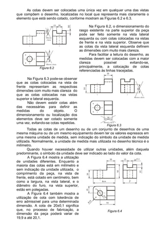 LEITURA E INTERPRETAÇÃO DE DESENHO TÉCNICO 79
As cotas devem ser colocadas uma única vez em qualquer uma das vistas
que compõem o desenho, localizadas no local que representa mais claramente o
elemento que está sendo cotado, conforme mostram as Figuras 6.2 e 6.3.
0
20
20
15
15
10
Menos
clara
Menos clara
Figura 6.2
Na Figura 6.2, o dimensionamento do
rasgo existente na parte superior da peça
pode ser feito somente na vista lateral
esquerda ou com cotas colocadas na vistas
de frente e na vista superior. Observe que
as cotas da vista lateral esquerda definem
as dimensões com muito mais clareza.
Para facilitar a leitura do desenho, as
medidas devem ser colocadas com a maior
clareza possível evitando-se,
principalmente, a colocação de cotas
referenciadas às linhas tracejadas.
Na Figura 6.3 pode-se observar
que as cotas colocadas na vista de
frente representam as respectivas
dimensões com muito mais clareza do
que as cotas colocadas nas vistas
superior e lateral esquerda.
Não devem existir cotas além
das necessárias para definir as
medidas do objeto. O
dimensionamento ou localização dos
elementos deve ser cotado somente
uma vez, evitando-se cotas repetidas.
3
0
30
30
Menos clara
Menos clara
30
Figura 6.3
Todas as cotas de um desenho ou de um conjunto de desenhos de uma
mesma máquina ou de um mesmo equipamento devem ter os valores expressos em
uma mesma unidade de medida, sem indicação do símbolo da unidade de medida
utilizada. Normalmente, a unidade de medida mais utilizada no desenho técnico é o
milímetro.
Quando houver necessidade de utilizar outras unidades, além daquela
predominante, o símbolo da unidade deve ser indicado ao lado do valor da cota.
A Figura 6.4 mostra a utilização
de unidades diferentes. Enquanto a
maioria das cotas está em milímetro e
sem indicação da unidade utilizada, o
comprimento da peça, na vista de
frente, está cotado em centímetro, bem
como a largura, na vista lateral, e o
diâmetro do furo, na vista superior,
estão em polegadas.
A Figura 6.4 também mostra a
utilização de cota com tolerância de
erro admissível para uma determinada
dimensão. A cota de 20±0,1 significa
que, no processo de fabricação, a
dimensão da peça poderá variar de
19,9 a até 20,1.
3
/
4
"
20
50
8cm
30
25
R
1
0
55
2"
15
30 ±0,1
10
Figura 6.4
 