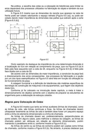 Antonio Clélio Ribeiro, Mauro Pedro Peres, Nacir Izidoro 80
80
Na prática, a escolha das cotas ou a colocação de tolerâncias para limitar os
erros dependerá dos processos utilizados na fabricação do objeto e também da sua
utilização futura.
A Figura 6.5 mostra que as dimensões do recorte que aparece na vista de
frente pode ser cotado valorizando o espaço retirado [Figura 6.5 (a)], ou pode ser
cotado dando maior importância às dimensões das partes que sobram após o corte
[Figura 6.5 (b)].
10
50
R
1
0
25
3
/
4
"
50
15 ±0,1
20
50
20
80
25
(a)
50
25
R
1
0
3
/
4
"
50
±0,1
10
15 20
55
80
30
30
(b)
Figura 6.5
Outro exemplo de destaque da importância de uma determinada dimensão é
a localização do furo em relação ao comprimento da peça, que na Figura 6.5 (a) é
feito pela face esquerda com a cota de 25, enquanto na Figura 6.5 (b) é feito pela
face direita com a cota de 55.
De acordo com as dimensões de maior importância, o construtor da peça fará
o direcionamento dos erros conseqüentes dos processos de fabricação e a opção
por um dos tipos exemplificados na Figura 6.5 será feita em função da utilização ou
do funcionamento da peça.
A cotagem funcional e a definição de tolerâncias são matérias específicas da
tecnologia de construção de máquinas e de equipamentos, que fogem dos objetivos
deste livro.
Conforme já foi colocado na introdução deste capítulo, a meta é tratar o
dimensionamento de objetos somente com o objetivo de preparar os estudantes de
engenharia para a elaboração de esboços cotados.
Regras para Colocação de Cotas
A Figura 6.6 mostra que tanto as linhas auxiliares (linhas de chamada), como
as linhas de cota, são linhas contínuas e finas. As linhas de chamadas devem
ultrapassar levemente as linhas de cota e também deve haver um pequeno espaço
entre a linha do elemento dimensionado e a linha de chamada.
As linhas de chamada devem ser, preferencialmente, perpendiculares ao
ponto cotado. Em alguns casos, para melhorar a clareza da cotagem, as linhas de
chamada podem ser oblíquas em relação ao elemento dimensionado, porém
mantendo o paralelismo entre si, conforme mostra a Figura 6.6 (c).
As linhas de centro ou as linhas de contorno podem ser usadas como linhas
de chamada, conforme mostra a Figura 6.6 (b). No entanto, é preciso destacar que
 