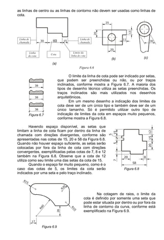 LEITURA E INTERPRETAÇÃO DE DESENHO TÉCNICO 81
as linhas de centro ou as linhas de contorno não devem ser usadas como linhas de
cota.
15
40
30
Linha de
chamada
Linha de
chamada
Linha
de cota
Cota
Limite da
linha de cota
(a)
25
20
20
13
11
(b)
30
(c)
Figura 6.6
38
38
38
Figura 6.7
O limite da linha de cota pode ser indicado por setas,
que podem ser preenchidas ou não, ou por traços
inclinados, conforme mostra a Figura 6.7. A maioria dos
tipos de desenho técnico utiliza as setas preenchidas. Os
traços inclinados são mais utilizados nos desenhos
arquitetônicos.
Em um mesmo desenho a indicação dos limites da
cota deve ser de um único tipo e também deve ser de um
único tamanho. Só é permitido utilizar outro tipo de
indicação de limites da cota em espaços muito pequenos,
conforme mostra a Figura 6.8.
Havendo espaço disponível, as setas que
limitam a linha de cota ficam por dentro da linha de
chamada com direções divergentes, conforme são
apresentadas nas cotas de 15, 20 e 58 da Figura 6.8.
Quando não houver espaço suficiente, as setas serão
colocadas por fora da linha de cota com direções
convergentes, exemplificadas pelas cotas de 7, 8 e 12
também na Figura 6.8. Observe que a cota de 12
utiliza como seu limite uma das setas da cota de 15.
Quando o espaço for muito pequeno, como é o
caso das cotas de 5, os limites da cota serão
indicados por uma seta e pelo traço inclinado.
20 8
12
15
20
58
15
5
5
7
Figura 6.8
R
1
0
R
6
0
R20
28
R15
17
Figura 6.9
Na cotagem de raios, o limite da
cota é definido por somente uma seta que
pode estar situada por dentro ou por fora da
linha de contorno da curva, conforme está
exemplificado na Figura 6.9.
 