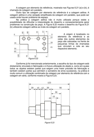 LEITURA E INTERPRETAÇÃO DE DESENHO TÉCNICO 87
A cotagem por elemento de referência, mostrada nas Figuras 6.21 (a) e (b), é
chamada de cotagem em paralelo.
Outro tipo de cotagem por elemento de referência é a cotagem aditiva. A
cotagem aditiva é uma variação simplificada da cotagem em paralelo, que pode ser
usada onde houver problema de espaço.
Na prática a cotagem aditiva não é muito utilizada porque existe a
possibilidade de dificultar a interpretação do desenho e conseqüentemente gerar
problemas na construção da peça. A Figura 6.22 mostra o desenho da Figura 6.21
(b) utilizando cotagem aditiva ao invés da cotagem em paralelo.
0
0
34
13
68
85
10
28
45
40
70
100
30
50
60
0
0
Figura 6.22
A origem é localizada no
elemento de referência e as
cotas dos outros elementos da
peça são colocadas na frente de
pequenas linhas de chamadas
que vinculam a cota ao seu
respectivo elemento.
Conforme já foi mencionada anteriormente, a escolha do tipo de cotagem está
diretamente vinculada à fabricação e à futura utilização do objeto e, como em quase
todos os objetos existem partes que exigem uma maior precisão de fabricação e
também existem partes que admitem o somatório de erros sucessivos, na prática é
muito comum a utilização combinada da cotagem por elemento de referência com a
cotagem em série, conforme mostra a Figura 6.23.
123
56
30
15
20 15 20
12
Figura 6.23
 