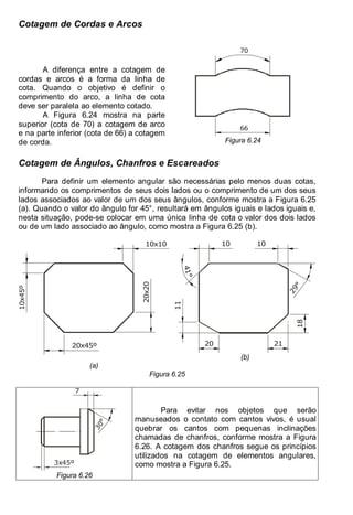 Antonio Clélio Ribeiro, Mauro Pedro Peres, Nacir Izidoro 88
88
Cotagem de Cordas e Arcos
A diferença entre a cotagem de
cordas e arcos é a forma da linha de
cota. Quando o objetivo é definir o
comprimento do arco, a linha de cota
deve ser paralela ao elemento cotado.
A Figura 6.24 mostra na parte
superior (cota de 70) a cotagem de arco
e na parte inferior (cota de 66) a cotagem
de corda.
66
70
Figura 6.24
Cotagem de Ângulos, Chanfros e Escareados
Para definir um elemento angular são necessárias pelo menos duas cotas,
informando os comprimentos de seus dois lados ou o comprimento de um dos seus
lados associados ao valor de um dos seus ângulos, conforme mostra a Figura 6.25
(a). Quando o valor do ângulo for 45°, resultará em ângulos iguais e lados iguais e,
nesta situação, pode-se colocar em uma única linha de cota o valor dos dois lados
ou de um lado associado ao ângulo, como mostra a Figura 6.25 (b).
10x10
20x20
20x45º
10x45º
(a)
2
9
°
4
1
°
10 10
21
20
11
18
(b)
Figura 6.25
3x45º
7
3
0
°
Figura 6.26
Para evitar nos objetos que serão
manuseados o contato com cantos vivos, é usual
quebrar os cantos com pequenas inclinações
chamadas de chanfros, conforme mostra a Figura
6.26. A cotagem dos chanfros segue os princípios
utilizados na cotagem de elementos angulares,
como mostra a Figura 6.25.
 