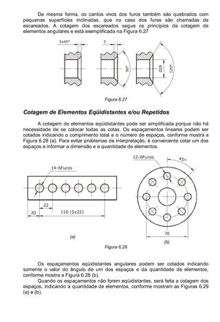 LEITURA E INTERPRETAÇÃO DE DESENHO TÉCNICO 89
Da mesma forma, os cantos vivos dos furos também são quebrados com
pequenas superfícies inclinadas, que no caso dos furos são chamadas de
escareados. A cotagem dos escareados segue os princípios da cotagem de
elementos angulares e está exemplificada na Figura 6.27
5x45°
90°
5
Ø28
120°
Figura 6.27
Cotagem de Elementos Eqüidistantes e/ou Repetidos
A cotagem de elementos eqüidistantes pode ser simplificada porque não há
necessidade de se colocar todas as cotas. Os espaçamentos lineares podem ser
cotados indicando o comprimento total e o número de espaços, conforme mostra a
Figura 6.28 (a). Para evitar problemas de interpretação, é conveniente cotar um dos
espaços e informar a dimensão e a quantidade de elementos.
22
110 (5x22)
20
14-6Furos
(a)
70
45°
12-6Furos
(b)
Figura 6.28
Os espaçamentos eqüidistantes angulares podem ser cotados indicando
somente o valor do ângulo de um dos espaços e da quantidade de elementos,
conforme mostra a Figura 6.28 (b).
Quando os espaçamentos não forem eqüidistantes, será feita a cotagem dos
espaços, indicando a quantidade de elementos, conforme mostram as Figuras 6.29
(a) e (b).
 