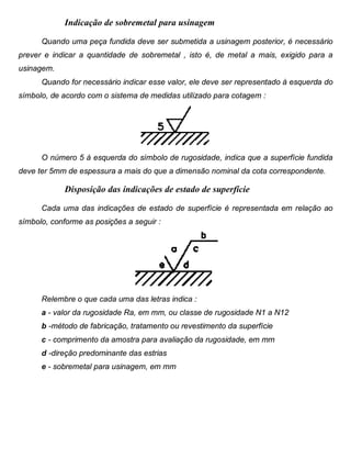 Colégio Evangélico Panambi Desenho Técnico Mecânico
Elaboração : Agnaldo Jardel Trennepohl Página 66
Indicação de sobremetal para usinagem
Quando uma peça fundida deve ser submetida a usinagem posterior, é necessário
prever e indicar a quantidade de sobremetal , isto é, de metal a mais, exigido para a
usinagem.
Quando for necessário indicar esse valor, ele deve ser representado à esquerda do
símbolo, de acordo com o sistema de medidas utilizado para cotagem :
O número 5 à esquerda do símbolo de rugosidade, indica que a superfície fundida
deve ter 5mm de espessura a mais do que a dimensão nominal da cota correspondente.
Disposição das indicações de estado de superfície
Cada uma das indicações de estado de superfície é representada em relação ao
símbolo, conforme as posições a seguir :
Relembre o que cada uma das letras indica :
a - valor da rugosidade Ra, em mm, ou classe de rugosidade N1 a N12
b -método de fabricação, tratamento ou revestimento da superfície
c - comprimento da amostra para avaliação da rugosidade, em mm
d -direção predominante das estrias
e - sobremetal para usinagem, em mm
 