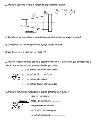 Colégio Evangélico Panambi Desenho Técnico Mecânico
Elaboração : Agnaldo Jardel Trennepohl Página 68
2) Analise o desenho técnico e responda às perguntas a seguir :
a) Que classe de rugosidade a maioria das superfícies da peça deverá receber?
b) Que outras classes de rugosidade a peça deverá receber?
c) Que tratamento a peça deverá receber?
3) Analise a representação abaixo e assinale com um X a alternativa que corresponde à
direção das estrias indicada no símbolo de rugosidade :
( ) as estrias são multidirecionadas
( ) as estrias são concÍntricas
( ) as estrias são radiais
( ) as estrias devem ficar cruzadas
4) Analise o símbolo de rugosidade e depois complete as lacunas :
valor da rugosidade : ...............
direção das estrias : .................
comprimento da amostra : .............
sobremetal para usinagem : ................
método de fabricação :......................
 