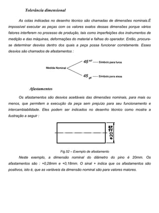 Colégio Evangélico Panambi Desenho Técnico Mecânico
Elaboração : Agnaldo Jardel Trennepohl Página 85
Tolerância dimensional
As cotas indicadas no desenho técnico são chamadas de dimensões nominais.É
impossível executar as peças com os valores exatos dessas dimensões porque vários
fatores interferem no processo de produção, tais como imperfeições dos instrumentos de
medição e das máquinas, deformações do material e falhas do operador. Então, procura-
se determinar desvios dentro dos quais a peça possa funcionar corretamente. Esses
desvios são chamados de afastamentos :
Afastamentos
Os afastamentos são desvios aceitáveis das dimensões nominais, para mais ou
menos, que permitem a execução da peça sem prejuízo para seu funcionamento e
intercambiabilidade. Eles podem ser indicados no desenho técnico como mostra a
ilustração a seguir :
Fig.52 – Exemplo de afastamento
Neste exemplo, a dimensão nominal do diâmetro do pino é 20mm. Os
afastamentos são : +0,28mm e +0,18mm. O sinal + indica que os afastamentos são
positivos, isto é, que as variáveis da dimensão nominal são para valores maiores.
 