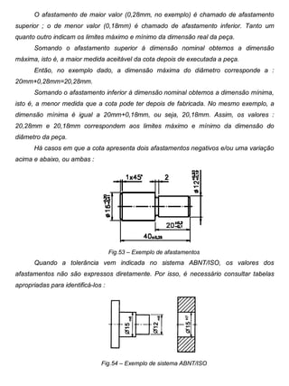 Colégio Evangélico Panambi Desenho Técnico Mecânico
Elaboração : Agnaldo Jardel Trennepohl Página 86
O afastamento de maior valor (0,28mm, no exemplo) é chamado de afastamento
superior ; o de menor valor (0,18mm) é chamado de afastamento inferior. Tanto um
quanto outro indicam os limites máximo e mínimo da dimensão real da peça.
Somando o afastamento superior à dimensão nominal obtemos a dimensão
máxima, isto é, a maior medida aceitável da cota depois de executada a peça.
Então, no exemplo dado, a dimensão máxima do diâmetro corresponde a :
20mm+0,28mm=20,28mm.
Somando o afastamento inferior à dimensão nominal obtemos a dimensão mínima,
isto é, a menor medida que a cota pode ter depois de fabricada. No mesmo exemplo, a
dimensão mínima é igual a 20mm+0,18mm, ou seja, 20,18mm. Assim, os valores :
20,28mm e 20,18mm correspondem aos limites máximo e mínimo da dimensão do
diâmetro da peça.
Há casos em que a cota apresenta dois afastamentos negativos e/ou uma variação
acima e abaixo, ou ambas :
Fig.53 – Exemplo de afastamentos
Quando a tolerância vem indicada no sistema ABNT/ISO, os valores dos
afastamentos não são expressos diretamente. Por isso, é necessário consultar tabelas
apropriadas para identificá-los :
Fig.54 – Exemplo de sistema ABNT/ISO
 