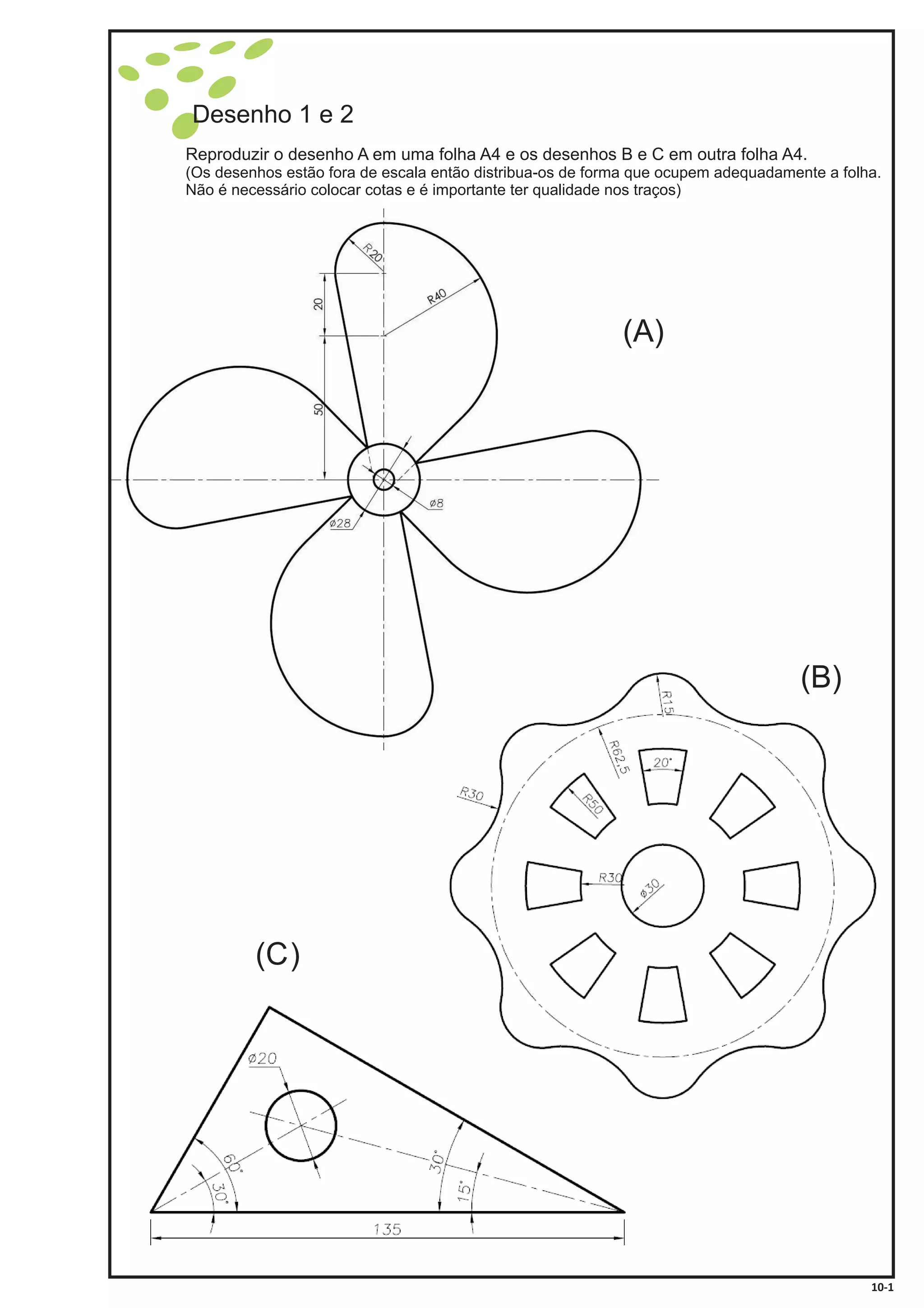 Desenho 1 e 2
Reproduzir o desenho A em uma folha A4 e os desenhos B e C em outra folha A4.
(Os desenhos estão fora de escala então distribua-os de forma que ocupem adequadamente a folha.
Não é necessário colocar cotas e é importante ter qualidade nos traços)
10-1
(A)
(B)
(C)
 
