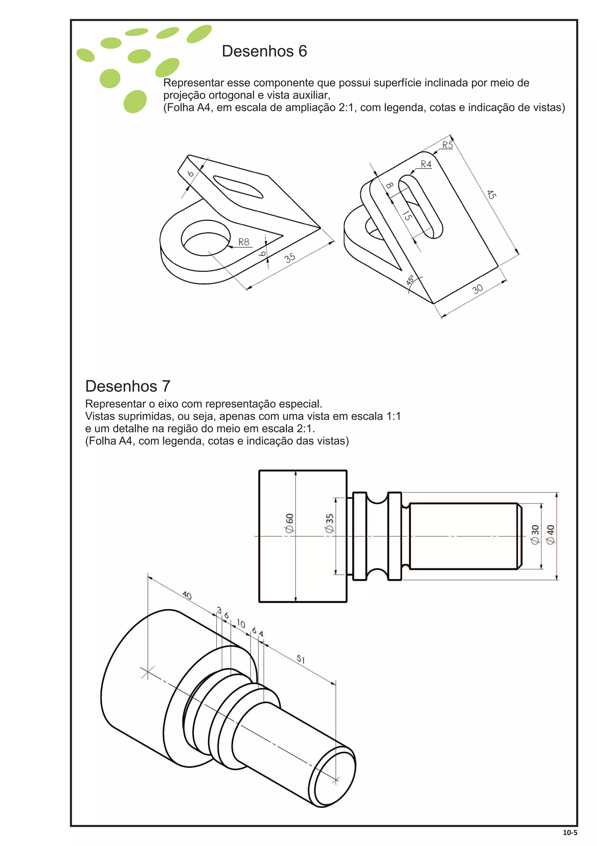 Representar esse componente que possui superfície inclinada por meio de
projeção ortogonal e vista auxiliar,
(Folha A4, , com legenda, cotas e indicação de vistas)em escala de ampliação 2:1
Desenhos 6
Desenhos 7
Representar o eixo com representação especial.
Vistas suprimidas, ou seja, apenas com uma vista em escala 1:1
e um detalhe na região do meio em escala 2:1.
(Folha A4, com legenda, cotas e indicação das vistas)
10-5
45º
 