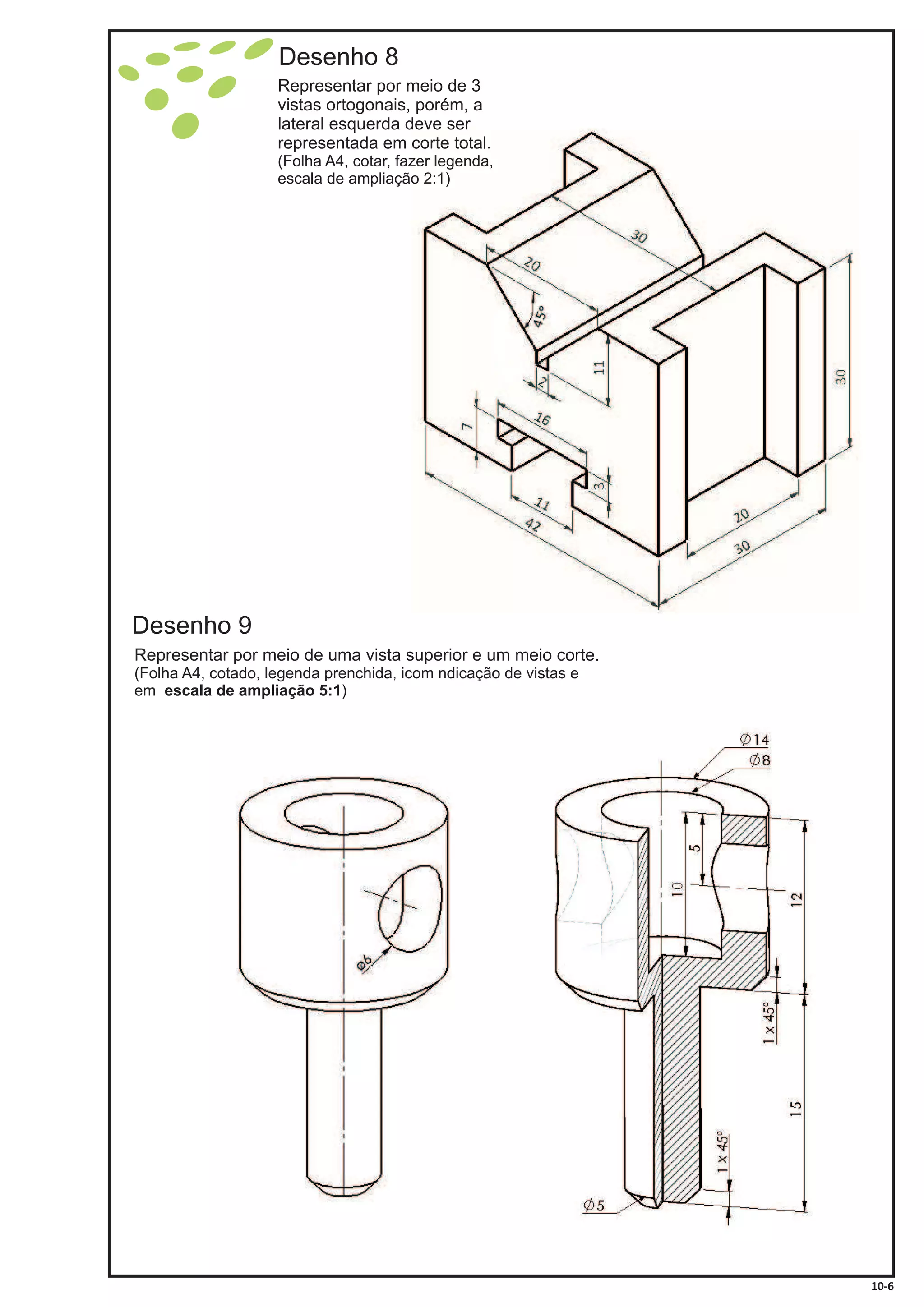 Desenho 8
Representar por meio de 3
vistas ortogonais, porém, a
lateral esquerda deve ser
representada em corte total.
(Folha A4, cotar, fazer legenda,
escala de ampliação 2:1)
Desenho 9
Representar por meio de uma vista superior e um meio corte.
(Folha A4, cotado, legenda prenchida, icom ndicação de vistas e
em )escala de ampliação 5:1
10-6
 