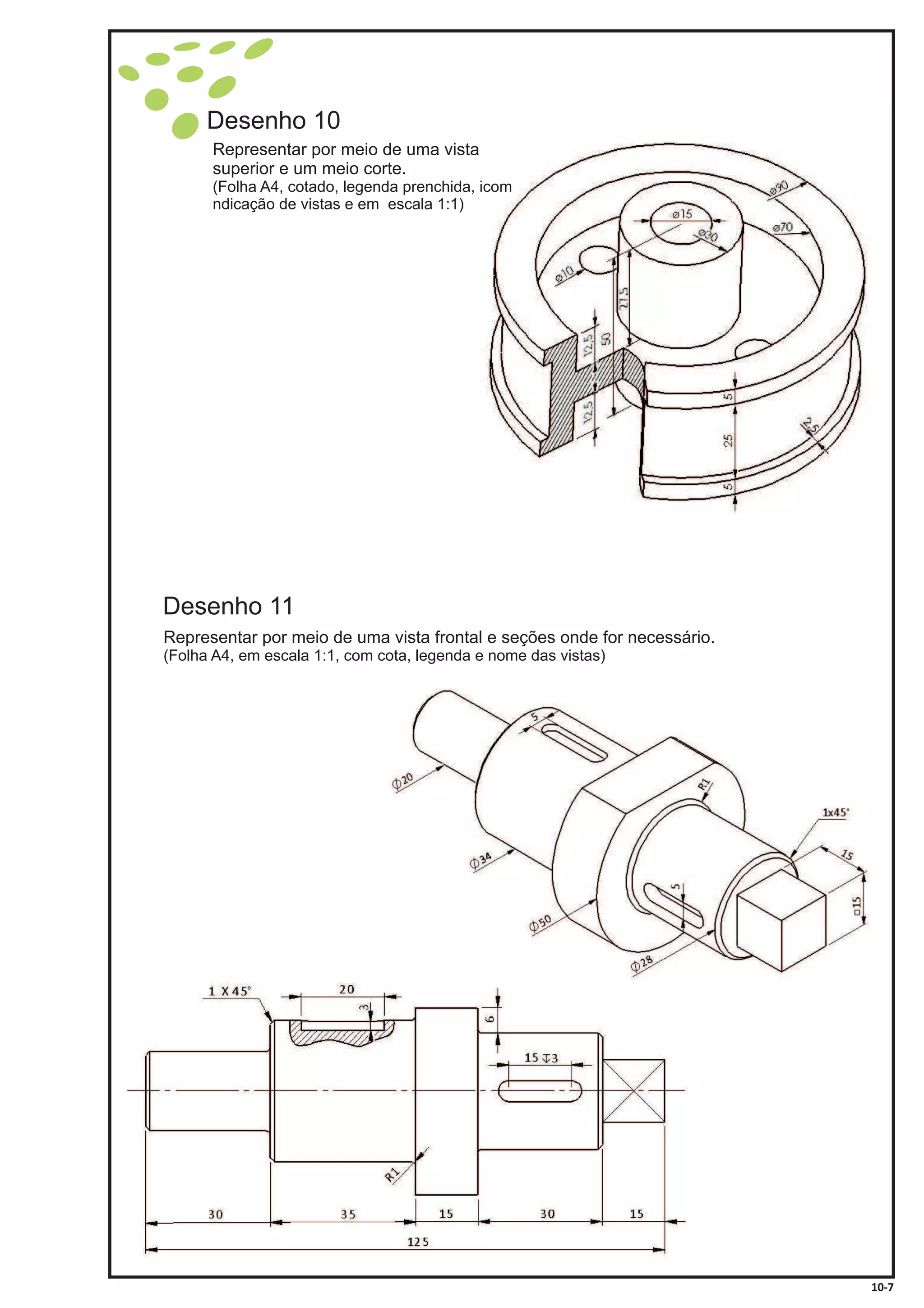 10-7
Desenho 11
Desenho 10
Representar por meio de uma vista
superior e um meio corte.
(Folha A4, cotado, legenda prenchida, icom
ndicação de vistas e em escala 1:1)
Representar por meio de uma vista frontal e seções onde for necessário.
(Folha A4, em escala 1:1, com cota, legenda e nome das vistas)
 