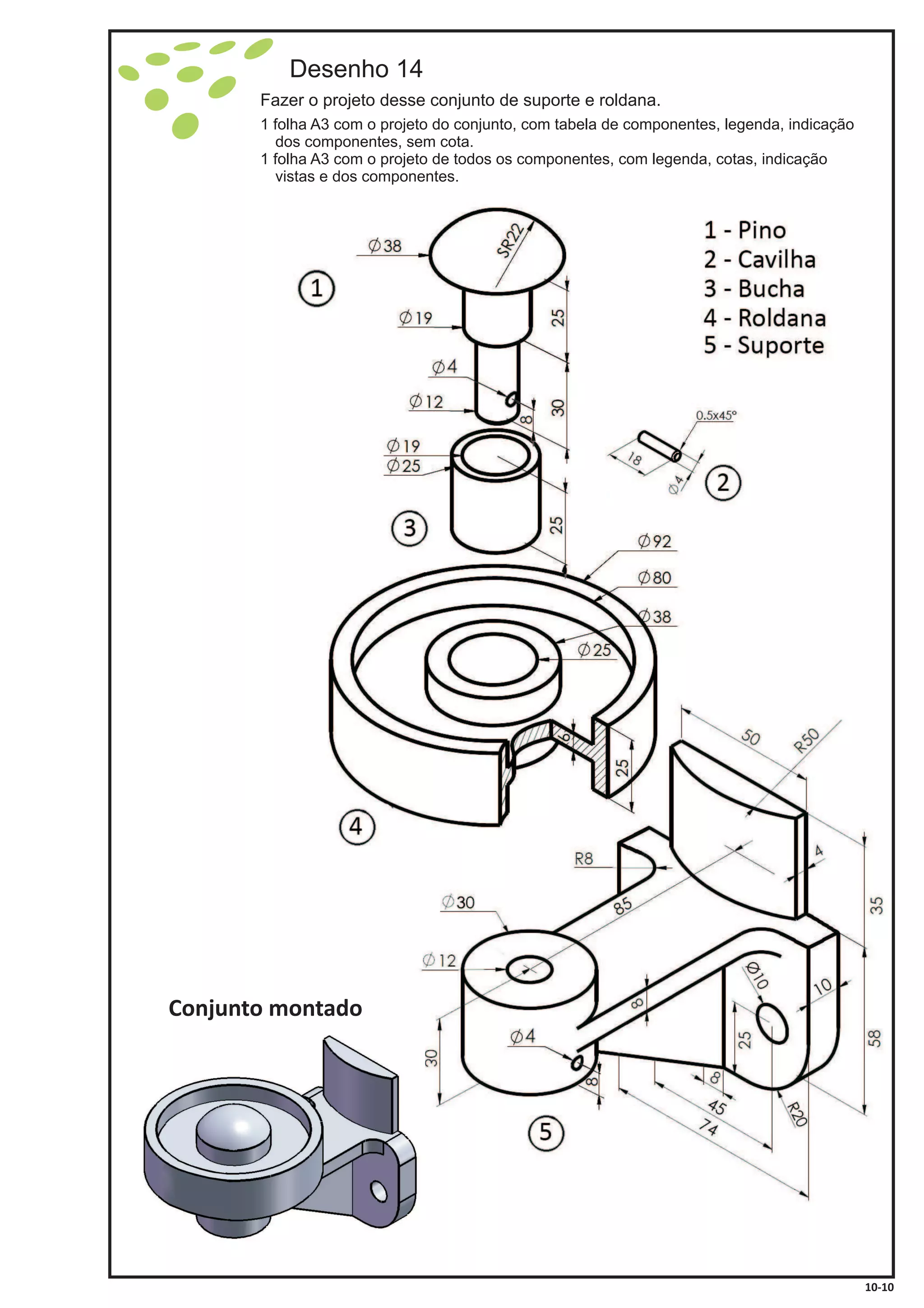 Desenho 14
Fazer o projeto desse conjunto de suporte e roldana.
1 folha A3 com o projeto do conjunto, com tabela de componentes, legenda, indicação
dos componentes, sem cota.
1 folha A3 com o projeto de todos os componentes, com legenda, cotas, indicação
vistas e dos componentes.
Conjunto montado
10-10
 