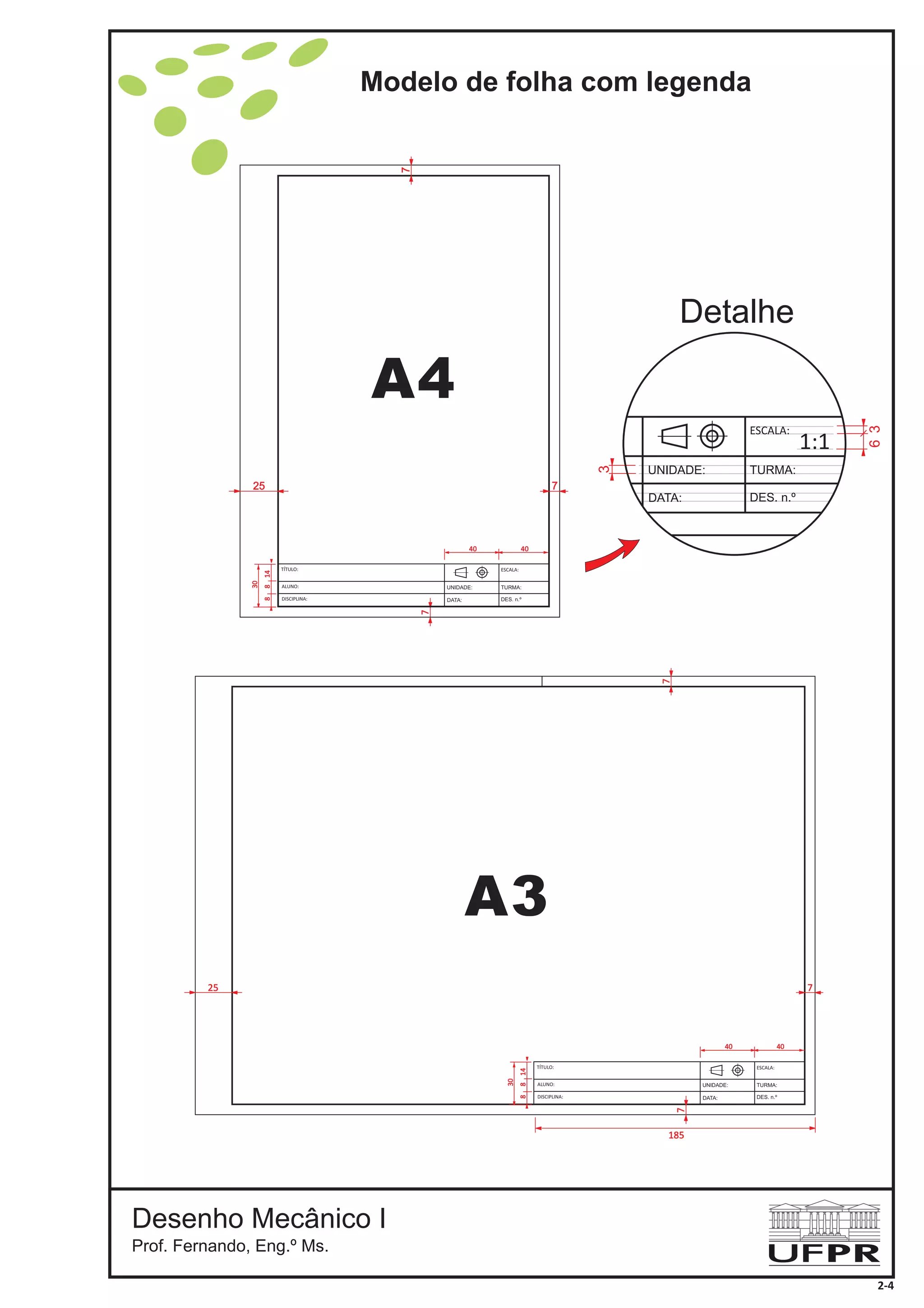 Modelo de folha com legenda
Desenho Mecânico I
Prof. Fernando, Eng.º Ms.
A3
A4
3
63
Detalhe
ESCALA:
TURMA:
DES. n.º
UNIDADE:
DATA:
1:1
185
7
7
25
DISCIPLINA:
ESCALA:
TURMA:
DES. n.º
UNIDADE:
DATA:
ALUNO:
TÍTULO:
30
40 40
7
8814
7
7
25
2-4
DISCIPLINA:
ESCALA:
TURMA:
DES. n.º
UNIDADE:
DATA:
ALUNO:
TÍTULO:
30
40 40
7
8814
 