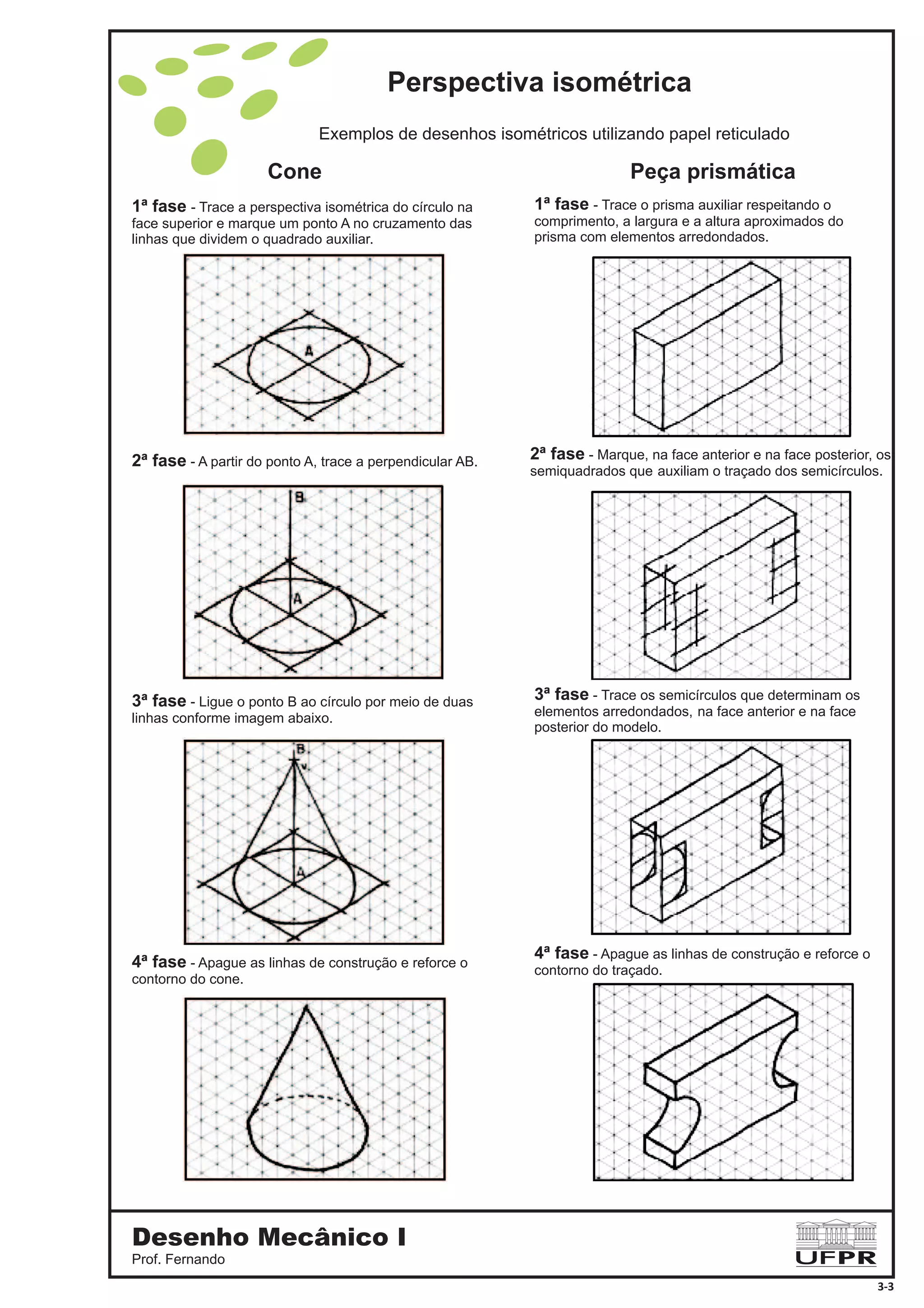 1ª fase - Trace a perspectiva isométrica do círculo na
face superior e marque um ponto A no cruzamento das
linhas que dividem o quadrado auxiliar.
2ª fase - A partir do ponto A, trace a perpendicular AB.
3ª fase - Ligue o ponto B ao círculo por meio de duas
linhas conforme imagem abaixo.
4ª fase - Apague as linhas de construção e reforce o
contorno do cone.
1ª fase - Trace o prisma auxiliar respeitando o
comprimento, a largura e a altura aproximados do
prisma com elementos arredondados.
3ª fase - Trace os semicírculos que determinam os
elementos arredondados, na face anterior e na face
posterior do modelo.
4ª fase - Apague as linhas de construção e reforce o
contorno do traçado.
2ª fase - Marque, na face anterior e na face posterior, os
semiquadrados que auxiliam o traçado dos semicírculos.
Exemplos de desenhos isométricos utilizando papel reticulado
Cone Peça prismática
Perspectiva isométrica
Desenho Mecânico I
Prof. Fernando
3-3
 