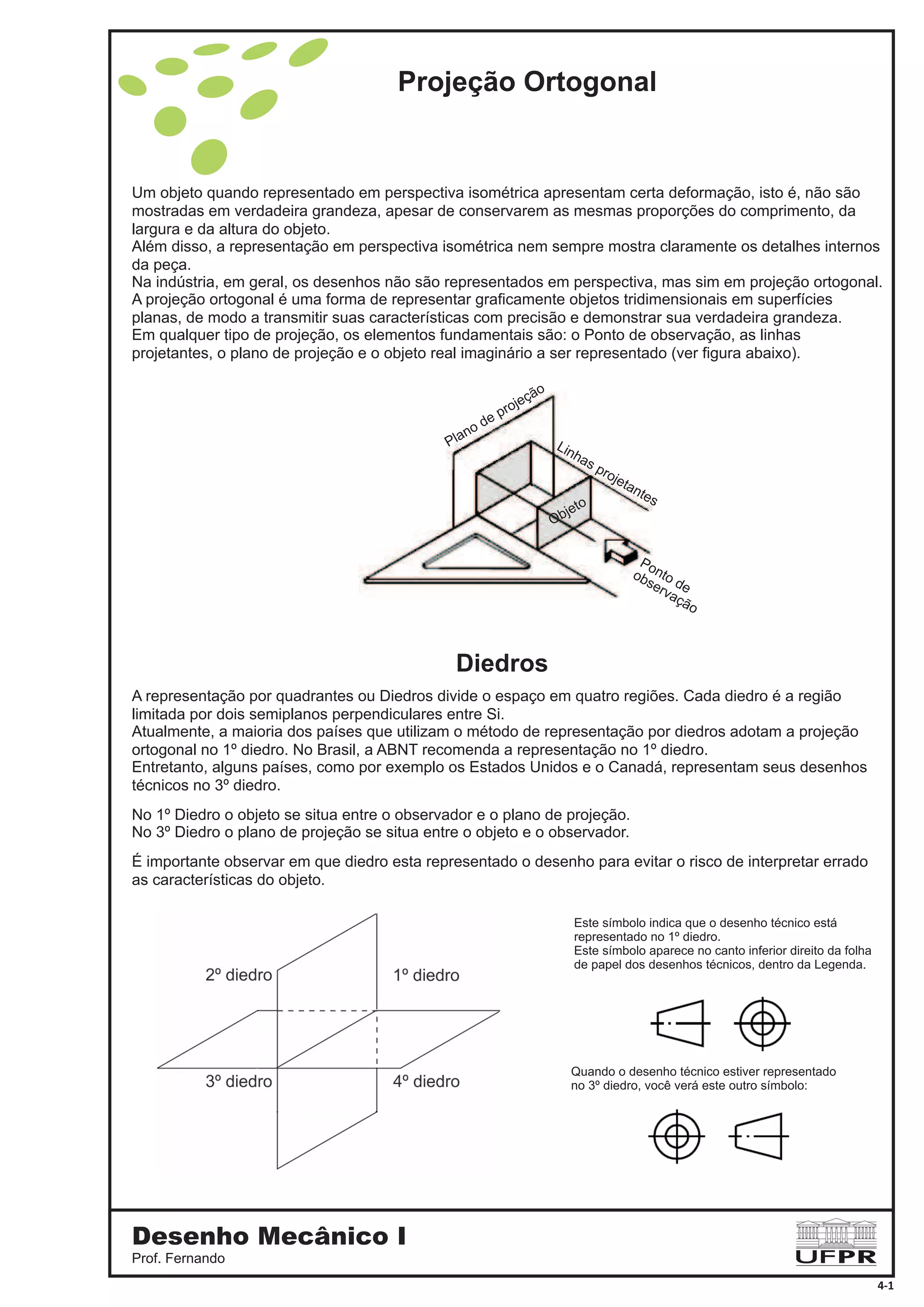 Diedros
Projeção Ortogonal
Um objeto quando representado em perspectiva isométrica apresentam certa deformação, isto é, não são
mostradas em verdadeira grandeza, apesar de conservarem as mesmas proporções do comprimento, da
largura e da altura do objeto.
Além disso, a representação em perspectiva isométrica nem sempre mostra claramente os detalhes internos
da peça.
Na indústria, em geral, os desenhos não são representados em perspectiva, mas sim em projeção ortogonal.
A projeção ortogonal é uma forma de representar graficamente objetos tridimensionais em superfícies
planas, de modo a transmitir suas características com precisão e demonstrar sua verdadeira grandeza.
Em qualquer tipo de projeção, os elementos fundamentais são: o Ponto de observação, as linhas
projetantes, o plano de projeção e o objeto real imaginário a ser representado (ver figura abaixo).
Ponto de
observação
Plano de projeção
Linhas projetantes
Objeto
A representação por quadrantes ou Diedros divide o espaço em quatro regiões. Cada diedro é a região
limitada por dois semiplanos perpendiculares entre Si.
Atualmente, a maioria dos países que utilizam o método de representação por diedros adotam a projeção
ortogonal no 1º diedro. No Brasil, a ABNT recomenda a representação no 1º diedro.
Entretanto, alguns países, como por exemplo os Estados Unidos e o Canadá, representam seus desenhos
técnicos no 3º diedro.
No Diedro o objeto se situa entre o observador e o plano de projeção.
No 3 Diedro o plano de projeção se situa entre o objeto e o observador.
É importante observar em que diedro esta representado o desenho para evitar o risco de interpretar errado
as características do objeto.
1º
º
Este símbolo indica que o desenho técnico está
representado no 1º diedro.
Este símbolo aparece no canto inferior direito da folha
de papel dos desenhos técnicos, dentro da Legenda.
Quando o desenho técnico estiver representado
no 3º diedro, você verá este outro símbolo:
Desenho Mecânico I
Prof. Fernando
4-1
 