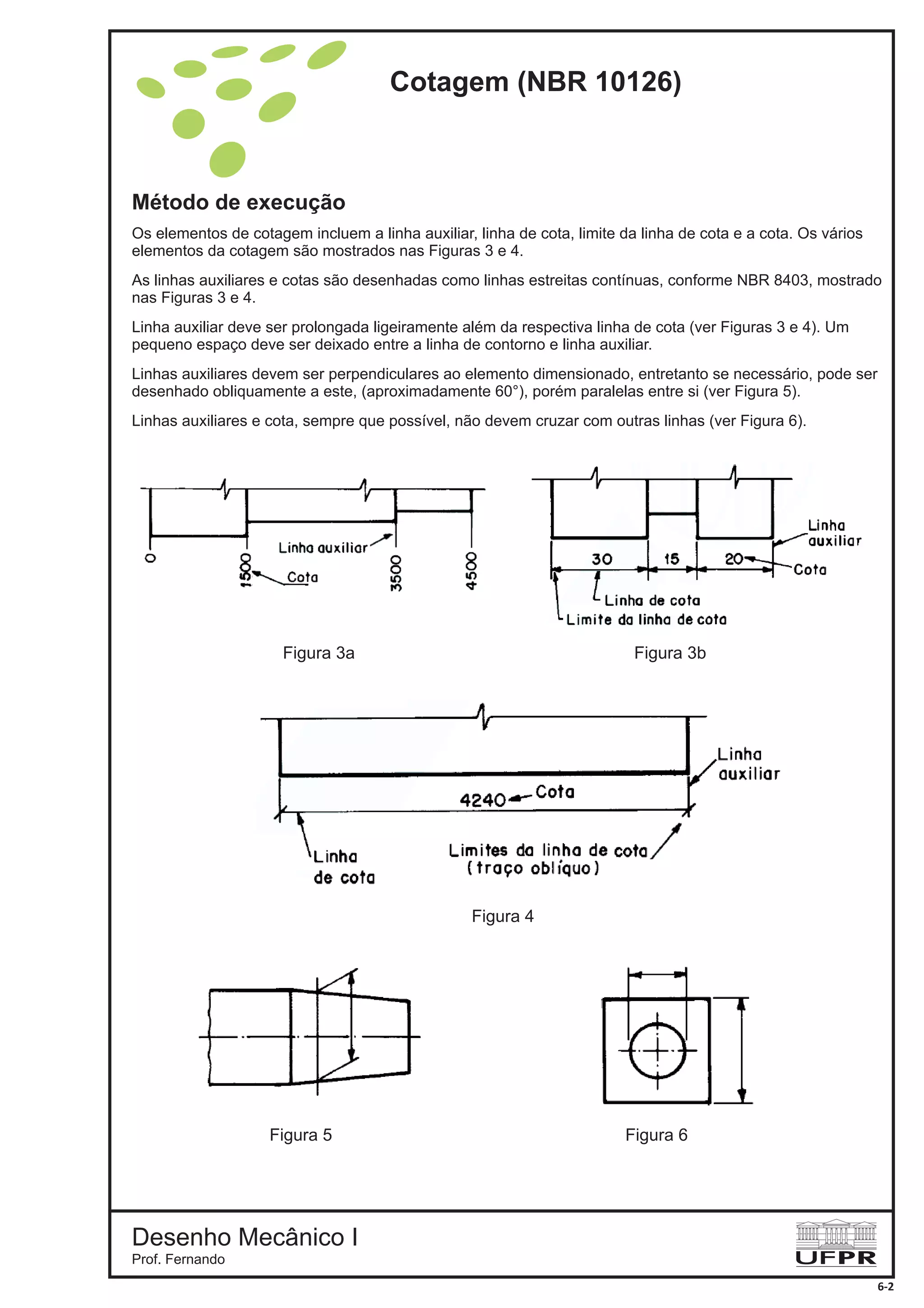 Método de execução
Os elementos de cotagem incluem a linha auxiliar, linha de cota, limite da linha de cota e a cota. Os vários
elementos da cotagem são mostrados nas Figuras 3 e 4.
As linhas auxiliares e cotas são desenhadas como linhas estreitas contínuas, conforme NBR 8403, mostrado
nas Figuras 3 e 4.
Linha auxiliar deve ser prolongada ligeiramente além da respectiva linha de cota (ver Figuras 3 e 4). Um
pequeno espaço deve ser deixado entre a linha de contorno e linha auxiliar.
Linhas auxiliares devem ser perpendiculares ao elemento dimensionado, entretanto se necessário, pode ser
desenhado obliquamente a este, (aproximadamente 60°), porém paralelas entre si (ver Figura 5).
Linhas auxiliares e cota, sempre que possível, não devem cruzar com outras linhas (ver Figura 6).
Figura 4
Figura 3b
Figura 5
Figura 3a
Figura 6
Cotagem (NBR 10126)
Desenho Mecânico I
Prof. Fernando
6-2
 