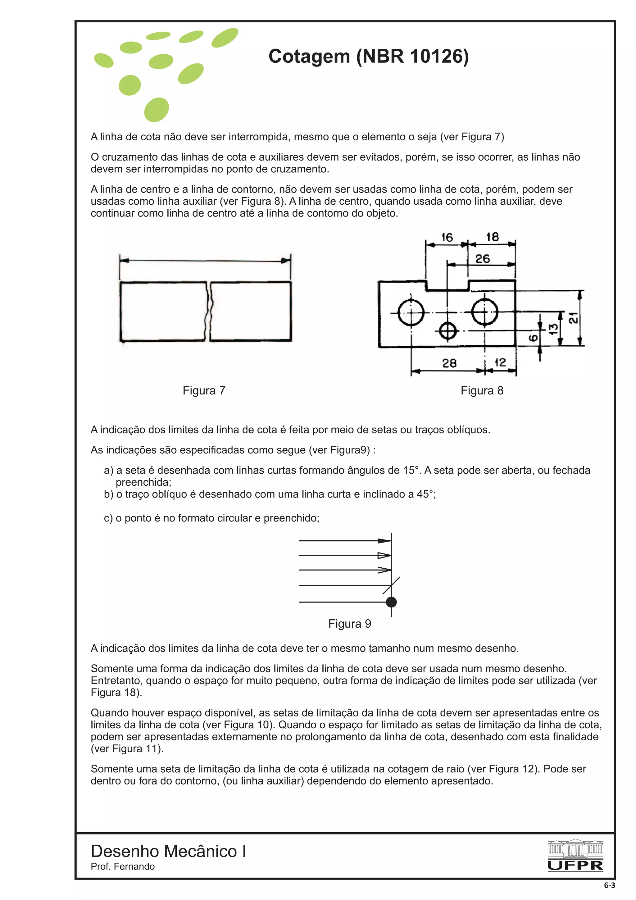 A linha de cota não deve ser interrompida, mesmo que o elemento o seja (ver Figura 7)
O cruzamento das linhas de cota e auxiliares devem ser evitados, porém, se isso ocorrer, as linhas não
devem ser interrompidas no ponto de cruzamento.
A linha de centro e a linha de contorno, não devem ser usadas como linha de cota, porém, podem ser
usadas como linha auxiliar (ver Figura 8). A linha de centro, quando usada como linha auxiliar, deve
continuar como linha de centro até a linha de contorno do objeto.
Figura 7
Figura 9
Figura 8
A indicação dos limites da linha de cota é feita por meio de setas ou traços oblíquos.
As indicações são especificadas como segue (ver Figura9) :
a) a seta é desenhada com linhas curtas formando ângulos de 15°. A seta pode ser aberta, ou fechada
preenchida;
b) o traço oblíquo é desenhado com uma linha curta e inclinado a 45°;
c) o ponto é no formato circular e preenchido;
A indicação dos limites da linha de cota deve ter o mesmo tamanho num mesmo desenho.
Somente uma forma da indicação dos limites da linha de cota deve ser usada num mesmo desenho.
Entretanto, quando o espaço for muito pequeno, outra forma de indicação de limites pode ser utilizada (ver
Figura 18).
Quando houver espaço disponível, as setas de limitação da linha de cota devem ser apresentadas entre os
limites da linha de cota (ver Figura 10). Quando o espaço for limitado as setas de limitação da linha de cota,
podem ser apresentadas externamente no prolongamento da linha de cota, desenhado com esta finalidade
(ver Figura 11).
Somente uma seta de limitação da linha de cota é utilizada na cotagem de raio (ver Figura 12). Pode ser
dentro ou fora do contorno, (ou linha auxiliar) dependendo do elemento apresentado.
Cotagem (NBR 10126)
Desenho Mecânico I
Prof. Fernando
6-3
 