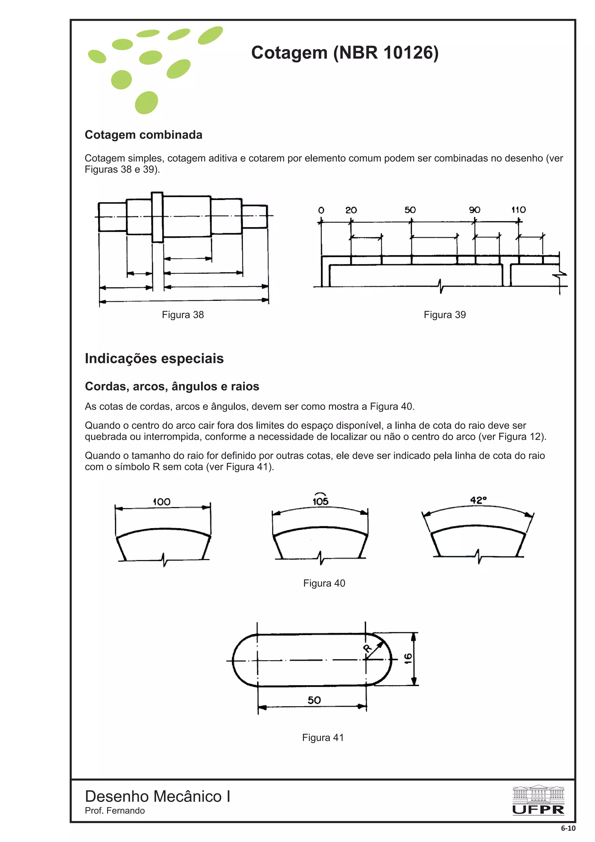 Cotagem combinada
Cotagem simples, cotagem aditiva e cotarem por elemento comum podem ser combinadas no desenho (ver
Figuras 38 e 39).
Indicações especiais
Cordas, arcos, ângulos e raios
As cotas de cordas, arcos e ângulos, devem ser como mostra a Figura 40.
Quando o centro do arco cair fora dos limites do espaço disponível, a linha de cota do raio deve ser
quebrada ou interrompida, conforme a necessidade de localizar ou não o centro do arco (ver Figura 12).
Quando o tamanho do raio for definido por outras cotas, ele deve ser indicado pela linha de cota do raio
com o símbolo R sem cota (ver Figura 41).
Figura 38 Figura 39
Figura 40
Figura 41
Cotagem (NBR 10126)
Desenho Mecânico I
Prof. Fernando
6-10
 