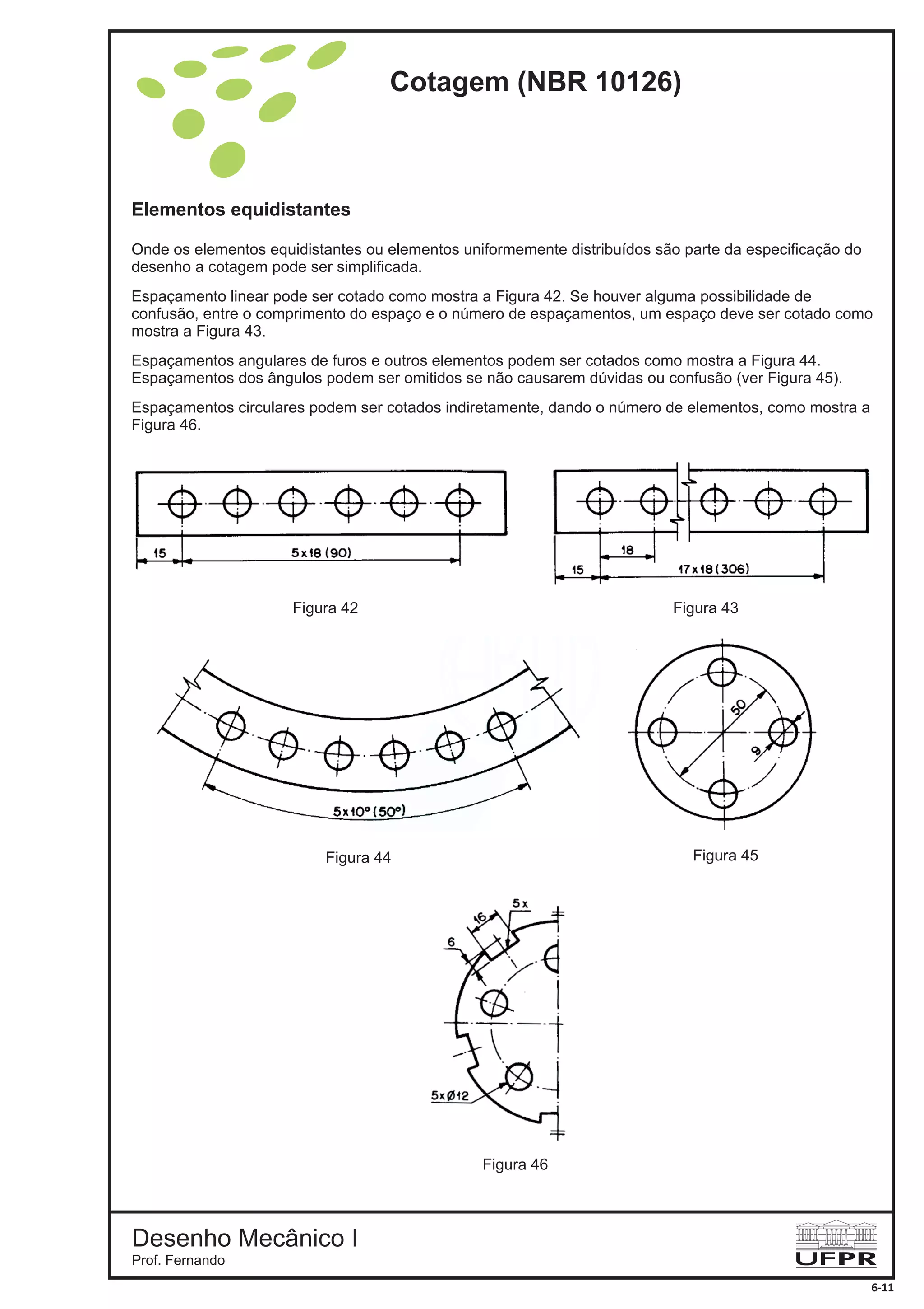 Elementos equidistantes
Onde os elementos equidistantes ou elementos uniformemente distribuídos são parte da especificação do
desenho a cotagem pode ser simplificada.
Espaçamento linear pode ser cotado como mostra a Figura 42. Se houver alguma possibilidade de
confusão, entre o comprimento do espaço e o número de espaçamentos, um espaço deve ser cotado como
mostra a Figura 43.
Espaçamentos angulares de furos e outros elementos podem ser cotados como mostra a Figura 44.
Espaçamentos dos ângulos podem ser omitidos se não causarem dúvidas ou confusão (ver Figura 45).
Espaçamentos circulares podem ser cotados indiretamente, dando o número de elementos, como mostra a
Figura 46.
Figura 42 Figura 43
Figura 44 Figura 45
Figura 46
Cotagem (NBR 10126)
Desenho Mecânico I
Prof. Fernando
6-11
 