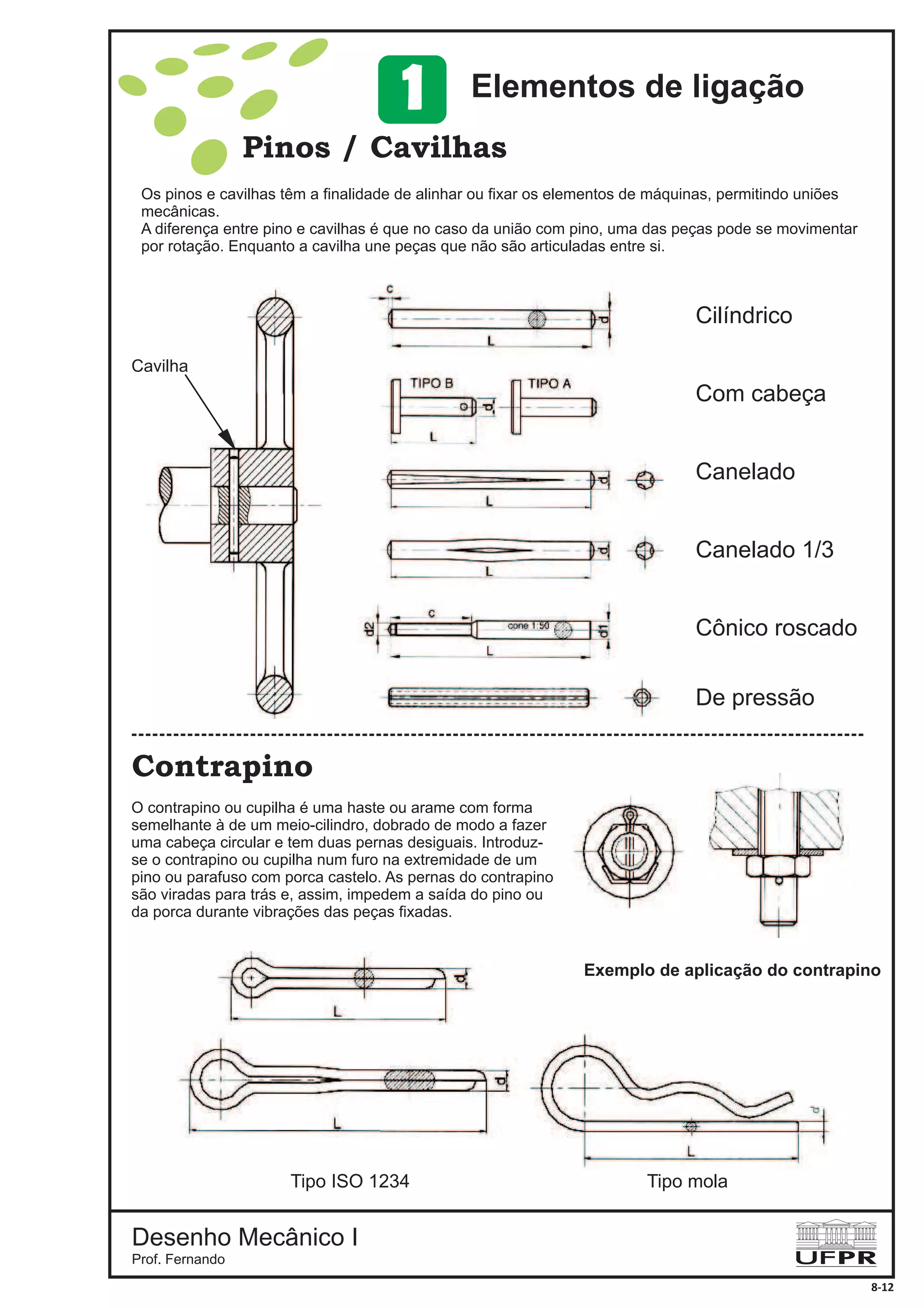 Desenho Mecânico I
Prof. Fernando
8-12
Pinos / Cavilhas
Contrapino
Cilíndrico
Com cabeça
Canelado
Canelado 1/3
Cônico roscado
De pressão
Cavilha
Tipo ISO 1234 Tipo mola
Exemplo de aplicação do contrapino
Os pinos e cavilhas têm a finalidade de alinhar ou fixar os elementos de máquinas, permitindo uniões
mecânicas.
A diferença entre pino e cavilhas é que no caso da união com pino, uma das peças pode se movimentar
por rotação. Enquanto a cavilha une peças que não são articuladas entre si.
O contrapino ou cupilha é uma haste ou arame com forma
semelhante à de um meio-cilindro, dobrado de modo a fazer
uma cabeça circular e tem duas pernas desiguais. Introduz-
se o contrapino ou cupilha num furo na extremidade de um
pino ou parafuso com porca castelo. As pernas do contrapino
são viradas para trás e, assim, impedem a saída do pino ou
da porca durante vibrações das peças fixadas.
Elementos de ligação1
 