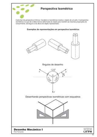 Perspectiva Isométrica
Cada tipo de perspectiva (Cônica, Cavaleira e Isométrica) mostra o objeto de um jeito. A perspectiva
isométrica é a que dá a idéia menos deformada do objeto pois mantém as mesmas proporções do
comprimento, da largura e da altura do objeto representado.
Exemplos de representações em perspectiva isométrica
Ângulos de desenho
30º
Desenhando perspectivas isométricas com esquadros
Desenho Mecânico I
Prof. Fernando
3-2
 
