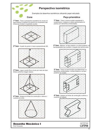 1ª fase - Trace a perspectiva isométrica do círculo na
face superior e marque um ponto A no cruzamento das
linhas que dividem o quadrado auxiliar.
2ª fase - A partir do ponto A, trace a perpendicular AB.
3ª fase - Ligue o ponto B ao círculo por meio de duas
linhas conforme imagem abaixo.
4ª fase - Apague as linhas de construção e reforce o
contorno do cone.
1ª fase - Trace o prisma auxiliar respeitando o
comprimento, a largura e a altura aproximados do
prisma com elementos arredondados.
3ª fase - Trace os semicírculos que determinam os
elementos arredondados, na face anterior e na face
posterior do modelo.
4ª fase - Apague as linhas de construção e reforce o
contorno do traçado.
2ª fase - Marque, na face anterior e na face posterior, os
semiquadrados que auxiliam o traçado dos semicírculos.
Exemplos de desenhos isométricos utilizando papel reticulado
Cone Peça prismática
Perspectiva isométrica
Desenho Mecânico I
Prof. Fernando
3-3
 